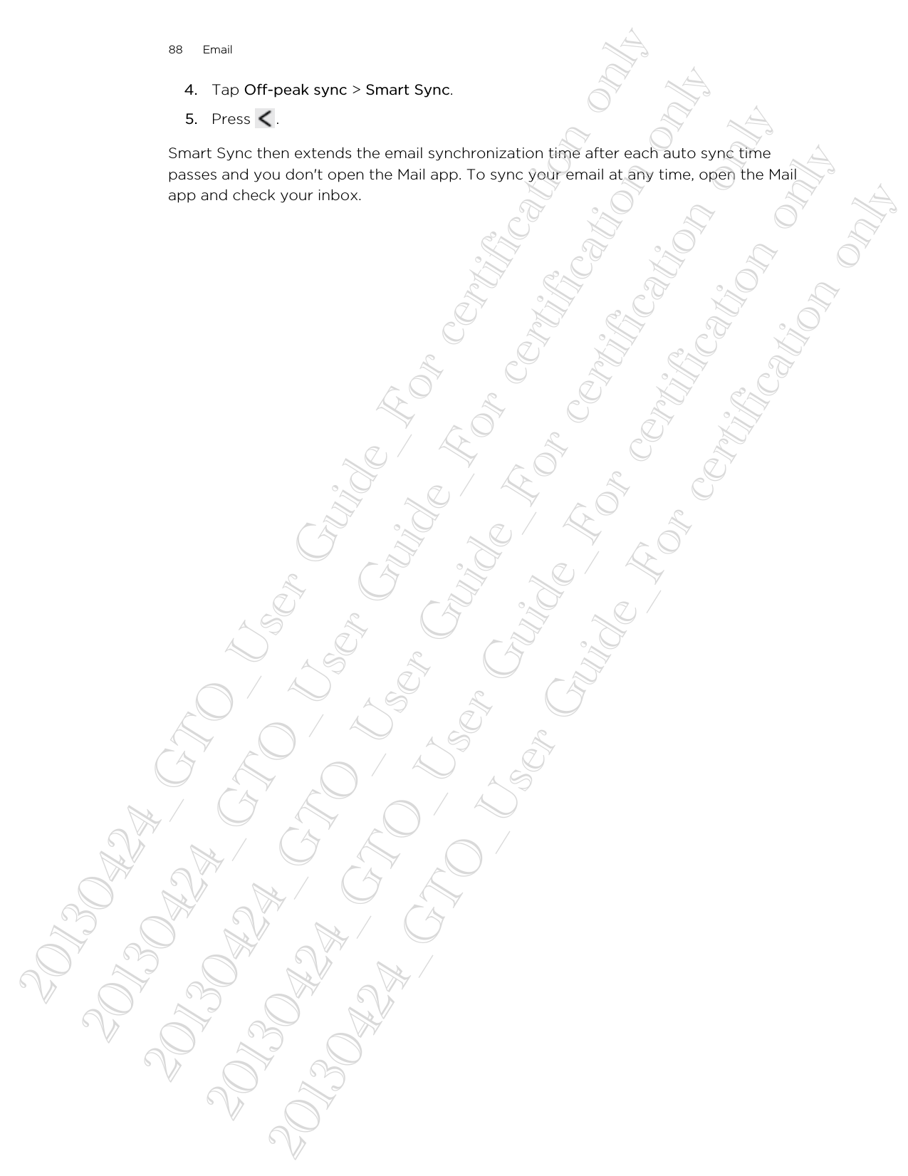 4. Tap Off-peak sync &gt; Smart Sync.5. Press  .Smart Sync then extends the email synchronization time after each auto sync timepasses and you don&apos;t open the Mail app. To sync your email at any time, open the Mailapp and check your inbox.88 Email20130424_GTO_User Guide_For certification only 20130424_GTO_User Guide_For certification only 20130424_GTO_User Guide_For certification only 20130424_GTO_User Guide_For certification only 20130424_GTO_User Guide_For certification only