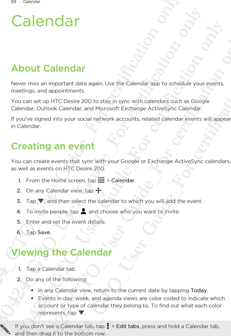 CalendarAbout CalendarNever miss an important date again. Use the Calendar app to schedule your events,meetings, and appointments.You can set up HTC Desire 200 to stay in sync with calendars such as GoogleCalendar, Outlook Calendar, and Microsoft Exchange ActiveSync Calendar.If you&apos;ve signed into your social network accounts, related calendar events will appearin Calendar.Creating an eventYou can create events that sync with your Google or Exchange ActiveSync calendars,as well as events on HTC Desire 200.1. From the Home screen, tap   &gt; Calendar.2. On any Calendar view, tap  .3. Tap  , and then select the calendar to which you will add the event.4. To invite people, tap   and choose who you want to invite.5. Enter and set the event details.6. Tap Save.Viewing the Calendar1. Tap a Calendar tab.2. Do any of the following:§In any Calendar view, return to the current date by tapping Today.§Events in day, week, and agenda views are color coded to indicate whichaccount or type of calendar they belong to. To find out what each colorrepresents, tap  .If you don&apos;t see a Calendar tab, tap   &gt; Edit tabs, press and hold a Calendar tab,and then drag it to the bottom row.89 Calendar20130424_GTO_User Guide_For certification only 20130424_GTO_User Guide_For certification only 20130424_GTO_User Guide_For certification only 20130424_GTO_User Guide_For certification only 20130424_GTO_User Guide_For certification only