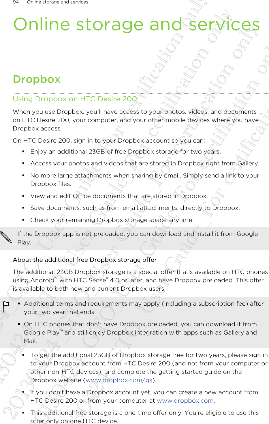 Online storage and servicesDropboxUsing Dropbox on HTC Desire 200When you use Dropbox, you&apos;ll have access to your photos, videos, and documents –on HTC Desire 200, your computer, and your other mobile devices where you haveDropbox access.On HTC Desire 200, sign in to your Dropbox account so you can:§Enjoy an additional 23GB of free Dropbox storage for two years.§Access your photos and videos that are stored in Dropbox right from Gallery.§No more large attachments when sharing by email. Simply send a link to yourDropbox files.§View and edit Office documents that are stored in Dropbox.§Save documents, such as from email attachments, directly to Dropbox.§Check your remaining Dropbox storage space anytime.If the Dropbox app is not preloaded, you can download and install it from GooglePlay.About the additional free Dropbox storage offerThe additional 23GB Dropbox storage is a special offer that&apos;s available on HTC phonesusing Android™ with HTC Sense® 4.0 or later, and have Dropbox preloaded. This offeris available to both new and current Dropbox users.§Additional terms and requirements may apply (including a subscription fee) afteryour two year trial ends.§On HTC phones that don&apos;t have Dropbox preloaded, you can download it fromGoogle Play™ and still enjoy Dropbox integration with apps such as Gallery andMail.§To get the additional 23GB of Dropbox storage free for two years, please sign into your Dropbox account from HTC Desire 200 (and not from your computer orother non-HTC devices), and complete the getting started guide on theDropbox website (www.dropbox.com/gs).§If you don&apos;t have a Dropbox account yet, you can create a new account fromHTC Desire 200 or from your computer at www.dropbox.com.§This additional free storage is a one-time offer only. You&apos;re eligible to use thisoffer only on one HTC device.94 Online storage and services20130424_GTO_User Guide_For certification only 20130424_GTO_User Guide_For certification only 20130424_GTO_User Guide_For certification only 20130424_GTO_User Guide_For certification only 20130424_GTO_User Guide_For certification only