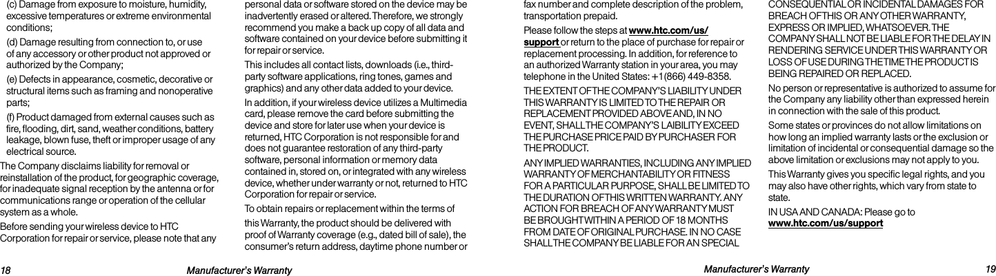   18 Manufacturer&apos;s Warranty  Manufacturer&apos;s Warranty 19fax number and complete description of the problem, transportation prepaid.Please follow the steps at www.htc.com/us/support or return to the place of purchase for repair or replacement processing. In addition, for reference to an authorized Warranty station in your area, you may telephone in the United States: +1(866) 449-8358.THE EXTENT OF THE COMPANY’S LIABILITY UNDER THIS WARRANTY IS LIMITED TO THE REPAIR OR REPLACEMENT PROVIDED ABOVE AND, IN NO EVENT, SHALL THE COMPANY’S LAIBILITY EXCEED THE PURCHASE PRICE PAID BY PURCHASER FOR THE PRODUCT.ANY IMPLIED WARRANTIES, INCLUDING ANY IMPLIED WARRANTY OF MERCHANTABILITY OR FITNESS FOR A PARTICULAR PURPOSE, SHALL BE LIMITED TO THE DURATION OF THIS WRITTEN WARRANTY. ANY ACTION FOR BREACH OF ANY WARRANTY MUST BE BROUGHT WITHIN A PERIOD OF 18 MONTHS FROM DATE OF ORIGINAL PURCHASE. IN NO CASE SHALL THE COMPANY BE LIABLE FOR AN SPECIAL CONSEQUENTIAL OR INCIDENTAL DAMAGES FOR BREACH OF THIS OR ANY OTHER WARRANTY, EXPRESS OR IMPLIED, WHATSOEVER. THE COMPANY SHALL NOT BE LIABLE FOR THE DELAY IN RENDERING SERVICE UNDER THIS WARRANTY OR LOSS OF USE DURING THE TIME THE PRODUCT IS BEING REPAIRED OR REPLACED.No person or representative is authorized to assume for the Company any liability other than expressed herein in connection with the sale of this product.Some states or provinces do not allow limitations on how long an implied warranty lasts or the exclusion or limitation of incidental or consequential damage so the above limitation or exclusions may not apply to you. This Warranty gives you specific legal rights, and you may also have other rights, which vary from state to state.IN USA AND CANADA: Please go to  www.htc.com/us/support(c) Damage from exposure to moisture, humidity, excessive temperatures or extreme environmental conditions;(d) Damage resulting from connection to, or use of any accessory or other product not approved or authorized by the Company;(e) Defects in appearance, cosmetic, decorative or structural items such as framing and nonoperative parts;(f) Product damaged from external causes such as fire, flooding, dirt, sand, weather conditions, battery leakage, blown fuse, theft or improper usage of any electrical source.The Company disclaims liability for removal or reinstallation of the product, for geographic coverage, for inadequate signal reception by the antenna or for communications range or operation of the cellular system as a whole.Before sending your wireless device to HTC Corporation for repair or service, please note that any personal data or software stored on the device may be inadvertently erased or altered. Therefore, we strongly recommend you make a back up copy of all data and software contained on your device before submitting it for repair or service. This includes all contact lists, downloads (i.e., third-party software applications, ring tones, games and graphics) and any other data added to your device.In addition, if your wireless device utilizes a Multimedia card, please remove the card before submitting the device and store for later use when your device is returned, HTC Corporation is not responsible for and does not guarantee restoration of any third-party software, personal information or memory data contained in, stored on, or integrated with any wireless device, whether under warranty or not, returned to HTC Corporation for repair or service.To obtain repairs or replacement within the terms ofthis Warranty, the product should be delivered with proof of Warranty coverage (e.g., dated bill of sale), the consumer’s return address, daytime phone number or 