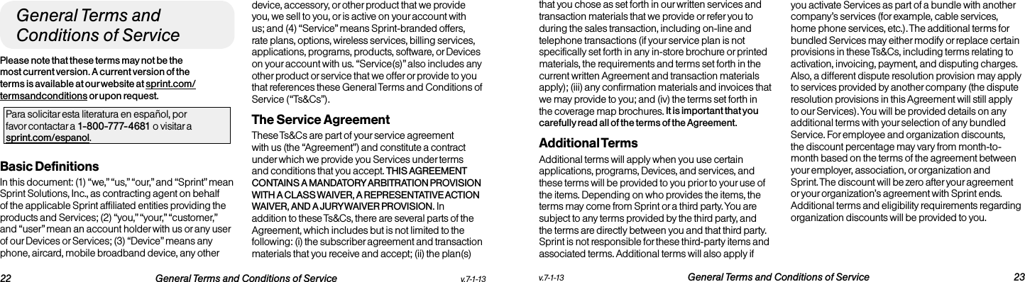   22 General Terms and Conditions of Service  v.7-1-13 v.7-1-13  General Terms and Conditions of Service 23General Terms and Conditions of ServicePlease note that these terms may not be the most current version. A current version of the terms is available at our website at sprint.com/termsandconditions or upon request.Para solicitar esta literatura en español, por  favor contactar a 1-800-777-4681 o visitar a  sprint.com/espanol.Basic DefinitionsIn this document: (1) “we,” “us,” “our,” and “Sprint” mean Sprint Solutions, Inc., as contracting agent on behalf of the applicable Sprint affiliated entities providing the products and Services; (2) “you,” “your,” “customer,” and “user” mean an account holder with us or any user of our Devices or Services; (3) “Device” means any phone, aircard, mobile broadband device, any other device, accessory, or other product that we provide you, we sell to you, or is active on your account with us; and (4) “Service” means Sprint-branded offers, rate plans, options, wireless services, billing services, applications, programs, products, software, or Devices on your account with us. “Service(s)” also includes any other product or service that we offer or provide to you that references these General Terms and Conditions of Service (“Ts&amp;Cs”).The Service Agreement These Ts&amp;Cs are part of your service agreement with us (the “Agreement”) and constitute a contract under which we provide you Services under terms and conditions that you accept. THIS AGREEMENT CONTAINS A MANDATORY ARBITRATION PROVISION WITH A CLASS WAIVER, A REPRESENTATIVE ACTION WAIVER, AND A JURY WAIVER PROVISION. In addition to these Ts&amp;Cs, there are several parts of the Agreement, which includes but is not limited to the following: (i) the subscriber agreement and transaction materials that you receive and accept; (ii) the plan(s) that you chose as set forth in our written services and transaction materials that we provide or refer you to during the sales transaction, including on-line and telephone transactions (if your service plan is not specifically set forth in any in-store brochure or printed materials, the requirements and terms set forth in the current written Agreement and transaction materials apply); (iii) any confirmation materials and invoices that we may provide to you; and (iv) the terms set forth in the coverage map brochures. It is important that you carefully read all of the terms of the Agreement.Additional TermsAdditional terms will apply when you use certain applications, programs, Devices, and services, and these terms will be provided to you prior to your use of the items. Depending on who provides the items, the terms may come from Sprint or a third party. You are subject to any terms provided by the third party, and the terms are directly between you and that third party. Sprint is not responsible for these third-party items and associated terms. Additional terms will also apply if you activate Services as part of a bundle with another company’s services (for example, cable services, home phone services, etc.). The additional terms for bundled Services may either modify or replace certain provisions in these Ts&amp;Cs, including terms relating to activation, invoicing, payment, and disputing charges. Also, a different dispute resolution provision may apply to services provided by another company (the dispute resolution provisions in this Agreement will still apply to our Services). You will be provided details on any additional terms with your selection of any bundled Service. For employee and organization discounts, the discount percentage may vary from month-to-month based on the terms of the agreement between your employer, association, or organization and Sprint. The discount will be zero after your agreement or your organization’s agreement with Sprint ends. Additional terms and eligibility requirements regarding organization discounts will be provided to you.
