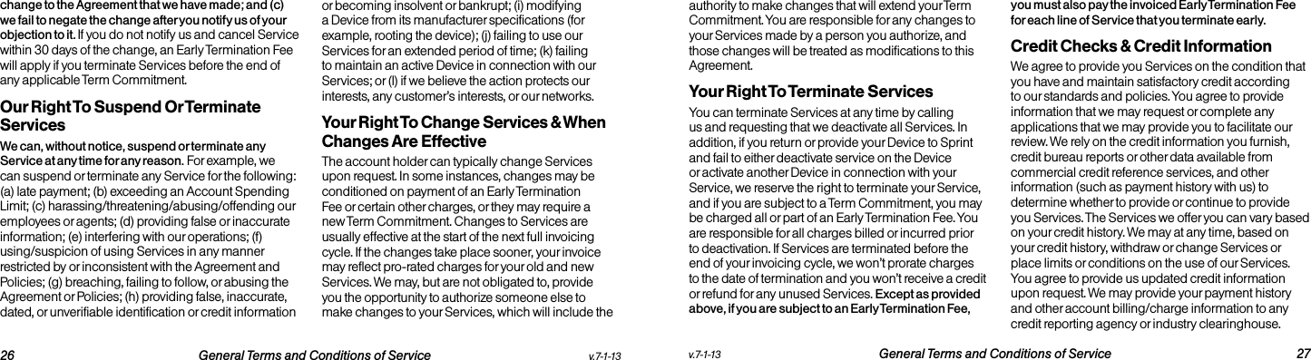   26 General Terms and Conditions of Service  v.7-1-13 v.7-1-13  General Terms and Conditions of Service 27change to the Agreement that we have made; and (c) we fail to negate the change after you notify us of your objection to it. If you do not notify us and cancel Service within 30 days of the change, an Early Termination Fee will apply if you terminate Services before the end of any applicable Term Commitment.Our Right To Suspend Or Terminate ServicesWe can, without notice, suspend or terminate any Service at any time for any reason. For example, we can suspend or terminate any Service for the following: (a) late payment; (b) exceeding an Account Spending Limit; (c) harassing/threatening/abusing/offending our employees or agents; (d) providing false or inaccurate information; (e) interfering with our operations; (f) using/suspicion of using Services in any manner restricted by or inconsistent with the Agreement and Policies; (g) breaching, failing to follow, or abusing the Agreement or Policies; (h) providing false, inaccurate, dated, or unverifiable identification or credit information or becoming insolvent or bankrupt; (i) modifying a Device from its manufacturer specifications (for example, rooting the device); (j) failing to use our Services for an extended period of time; (k) failing to maintain an active Device in connection with our Services; or (l) if we believe the action protects our interests, any customer’s interests, or our networks.  Your Right To Change Services &amp; When Changes Are EffectiveThe account holder can typically change Services upon request. In some instances, changes may be conditioned on payment of an Early Termination Fee or certain other charges, or they may require a new Term Commitment. Changes to Services are usually effective at the start of the next full invoicing cycle. If the changes take place sooner, your invoice may reflect pro-rated charges for your old and new Services. We may, but are not obligated to, provide you the opportunity to authorize someone else to make changes to your Services, which will include the authority to make changes that will extend your Term Commitment. You are responsible for any changes to your Services made by a person you authorize, and those changes will be treated as modifications to this Agreement.Your Right To Terminate ServicesYou can terminate Services at any time by calling us and requesting that we deactivate all Services. In addition, if you return or provide your Device to Sprint and fail to either deactivate service on the Device or activate another Device in connection with your Service, we reserve the right to terminate your Service, and if you are subject to a Term Commitment, you may be charged all or part of an Early Termination Fee. You are responsible for all charges billed or incurred prior to deactivation. If Services are terminated before the end of your invoicing cycle, we won’t prorate charges to the date of termination and you won’t receive a credit or refund for any unused Services. Except as provided above, if you are subject to an Early Termination Fee, you must also pay the invoiced Early Termination Fee for each line of Service that you terminate early. Credit Checks &amp; Credit InformationWe agree to provide you Services on the condition that you have and maintain satisfactory credit according to our standards and policies. You agree to provide information that we may request or complete any applications that we may provide you to facilitate our review. We rely on the credit information you furnish, credit bureau reports or other data available from commercial credit reference services, and other information (such as payment history with us) to determine whether to provide or continue to provide you Services. The Services we offer you can vary based on your credit history. We may at any time, based on your credit history, withdraw or change Services or place limits or conditions on the use of our Services. You agree to provide us updated credit information upon request. We may provide your payment history and other account billing/charge information to any credit reporting agency or industry clearinghouse.  