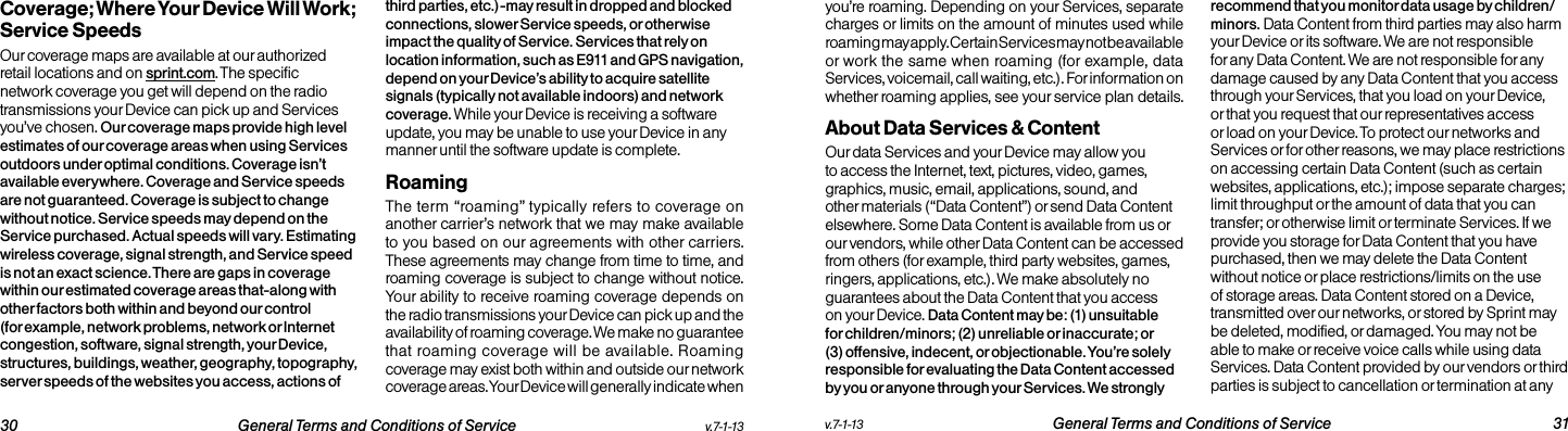   30 General Terms and Conditions of Service  v.7-1-13 v.7-1-13  General Terms and Conditions of Service 31Coverage; Where Your Device Will Work; Service SpeedsOur coverage maps are available at our authorized retail locations and on sprint.com. The specific network coverage you get will depend on the radio transmissions your Device can pick up and Services you’ve chosen. Our coverage maps provide high level estimates of our coverage areas when using Services outdoors under optimal conditions. Coverage isn’t available everywhere. Coverage and Service speeds are not guaranteed. Coverage is subject to change without notice. Service speeds may depend on the Service purchased. Actual speeds will vary. Estimating wireless coverage, signal strength, and Service speed is not an exact science. There are gaps in coverage within our estimated coverage areas that-along with other factors both within and beyond our control (for example, network problems, network or Internet congestion, software, signal strength, your Device, structures, buildings, weather, geography, topography, server speeds of the websites you access, actions of third parties, etc.)-may result in dropped and blocked connections, slower Service speeds, or otherwise impact the quality of Service. Services that rely on location information, such as E911 and GPS navigation, depend on your Device’s ability to acquire satellite signals (typically not available indoors) and network coverage. While your Device is receiving a software update, you may be unable to use your Device in any manner until the software update is complete.RoamingThe term “roaming” typically refers to coverage on another carrier’s network that we may make available to you based on our agreements with other carriers. These agreements may change from time to time, and roaming coverage is subject to change without notice. Your ability to receive roaming coverage depends on the radio transmissions your Device can pick up and the availability of roaming coverage. We make no guarantee that roaming coverage will be available. Roaming coverage may exist both within and outside our network coverage areas. Your Device will generally indicate when you’re roaming. Depending on your Services, separate charges or limits on the amount of minutes used while roaming may apply. Certain Services may not be available or work the same when roaming (for example, data Services, voicemail, call waiting, etc.). For information on whether roaming applies, see your service plan details.About Data Services &amp; ContentOur data Services and your Device may allow you to access the Internet, text, pictures, video, games, graphics, music, email, applications, sound, and other materials (“Data Content”) or send Data Content elsewhere. Some Data Content is available from us or our vendors, while other Data Content can be accessed from others (for example, third party websites, games, ringers, applications, etc.). We make absolutely no guarantees about the Data Content that you access on your Device. Data Content may be: (1) unsuitable for children/minors; (2) unreliable or inaccurate; or (3) offensive, indecent, or objectionable. You’re solely responsible for evaluating the Data Content accessed by you or anyone through your Services. We strongly recommend that you monitor data usage by children/minors. Data Content from third parties may also harm your Device or its software. We are not responsible for any Data Content. We are not responsible for any damage caused by any Data Content that you access through your Services, that you load on your Device, or that you request that our representatives access or load on your Device. To protect our networks and Services or for other reasons, we may place restrictions on accessing certain Data Content (such as certain websites, applications, etc.); impose separate charges; limit throughput or the amount of data that you can transfer; or otherwise limit or terminate Services. If we provide you storage for Data Content that you have purchased, then we may delete the Data Content without notice or place restrictions/limits on the use of storage areas. Data Content stored on a Device, transmitted over our networks, or stored by Sprint may be deleted, modified, or damaged. You may not be able to make or receive voice calls while using data Services. Data Content provided by our vendors or third parties is subject to cancellation or termination at any 