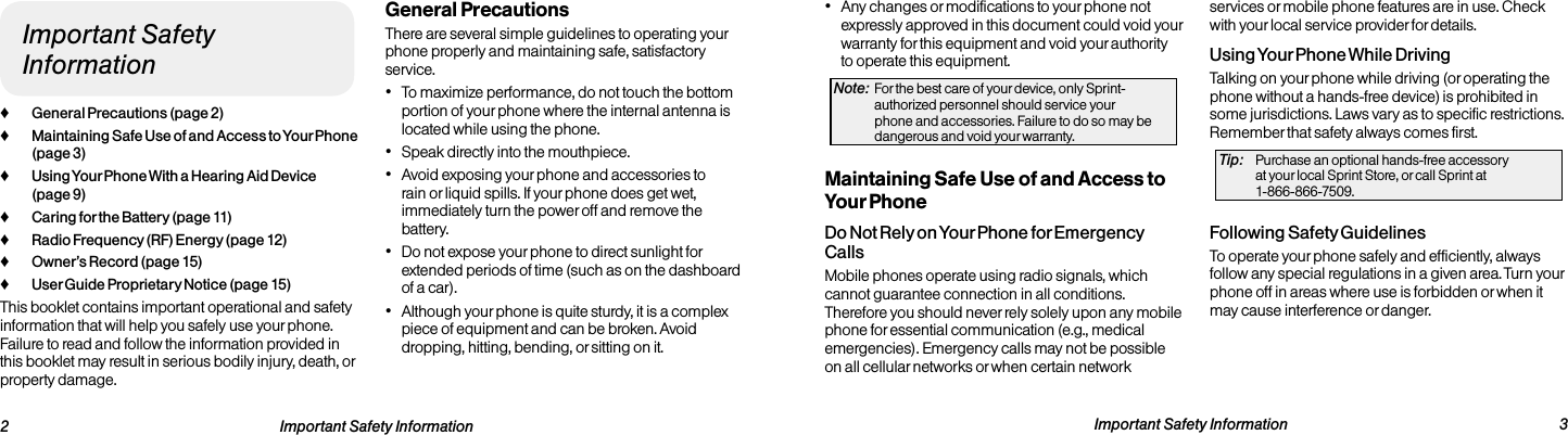   2 Important Safety Information  Important Safety Information  3Important Safety Information ♦General Precautions (page 2) ♦Maintaining Safe Use of and Access to Your Phone (page 3) ♦Using Your Phone With a Hearing Aid Device (page 9) ♦Caring for the Battery (page 11) ♦Radio Frequency (RF) Energy (page 12) ♦Owner’s Record (page 15) ♦User Guide Proprietary Notice (page 15)This booklet contains important operational and safety information that will help you safely use your phone. Failure to read and follow the information provided in this booklet may result in serious bodily injury, death, or property damage.General PrecautionsThere are several simple guidelines to operating your phone properly and maintaining safe, satisfactory service.• To maximize performance, do not touch the bottom portion of your phone where the internal antenna is located while using the phone.• Speak directly into the mouthpiece.• Avoid exposing your phone and accessories to rain or liquid spills. If your phone does get wet, immediately turn the power off and remove the battery. • Do not expose your phone to direct sunlight for extended periods of time (such as on the dashboard of a car). • Although your phone is quite sturdy, it is a complex piece of equipment and can be broken. Avoid dropping, hitting, bending, or sitting on it. • Any changes or modifications to your phone not expressly approved in this document could void your warranty for this equipment and void your authority to operate this equipment. Note:  For the best care of your device, only Sprint-authorized personnel should service your phone and accessories. Failure to do so may be dangerous and void your warranty.Maintaining Safe Use of and Access to Your PhoneDo Not Rely on Your Phone for Emergency Calls Mobile phones operate using radio signals, which cannot guarantee connection in all conditions. Therefore you should never rely solely upon any mobile phone for essential communication (e.g., medical emergencies). Emergency calls may not be possible on all cellular networks or when certain network services or mobile phone features are in use. Check with your local service provider for details.Using Your Phone While DrivingTalking on your phone while driving (or operating the phone without a hands-free device) is prohibited in some jurisdictions. Laws vary as to specific restrictions. Remember that safety always comes first.Tip:  Purchase an optional hands-free accessory  at your local Sprint Store, or call Sprint at  1-866-866-7509.Following Safety GuidelinesTo operate your phone safely and efficiently, always follow any special regulations in a given area. Turn your phone off in areas where use is forbidden or when it may cause interference or danger.