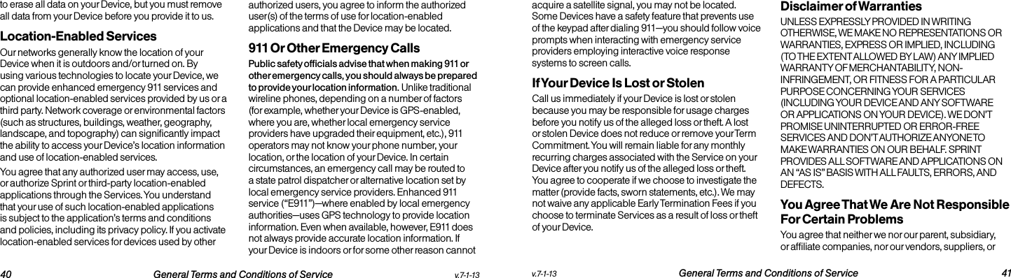  40 General Terms and Conditions of Service  v.7-1-13 v.7-1-13  General Terms and Conditions of Service 41to erase all data on your Device, but you must remove all data from your Device before you provide it to us.Location-Enabled Services Our networks generally know the location of your Device when it is outdoors and/or turned on. By using various technologies to locate your Device, we can provide enhanced emergency 911 services and optional location-enabled services provided by us or a third party. Network coverage or environmental factors (such as structures, buildings, weather, geography, landscape, and topography) can significantly impact the ability to access your Device’s location information and use of location-enabled services. You agree that any authorized user may access, use, or authorize Sprint or third-party location-enabled applications through the Services. You understand that your use of such location-enabled applications is subject to the application’s terms and conditions and policies, including its privacy policy. If you activate location-enabled services for devices used by other authorized users, you agree to inform the authorized user(s) of the terms of use for location-enabled applications and that the Device may be located.911 Or Other Emergency Calls Public safety officials advise that when making 911 or other emergency calls, you should always be prepared to provide your location information. Unlike traditional wireline phones, depending on a number of factors (for example, whether your Device is GPS-enabled, where you are, whether local emergency service providers have upgraded their equipment, etc.), 911 operators may not know your phone number, your location, or the location of your Device. In certain circumstances, an emergency call may be routed to a state patrol dispatcher or alternative location set by local emergency service providers. Enhanced 911 service (“E911”)—where enabled by local emergency authorities—uses GPS technology to provide location information. Even when available, however, E911 does not always provide accurate location information. If your Device is indoors or for some other reason cannot acquire a satellite signal, you may not be located. Some Devices have a safety feature that prevents use of the keypad after dialing 911—you should follow voice prompts when interacting with emergency service providers employing interactive voice response systems to screen calls.If Your Device Is Lost or Stolen Call us immediately if your Device is lost or stolen because you may be responsible for usage charges before you notify us of the alleged loss or theft. A lost or stolen Device does not reduce or remove your Term Commitment. You will remain liable for any monthly recurring charges associated with the Service on your Device after you notify us of the alleged loss or theft. You agree to cooperate if we choose to investigate the matter (provide facts, sworn statements, etc.). We may not waive any applicable Early Termination Fees if you choose to terminate Services as a result of loss or theft of your Device.Disclaimer of Warranties UNLESS EXPRESSLY PROVIDED IN WRITING OTHERWISE, WE MAKE NO REPRESENTATIONS OR WARRANTIES, EXPRESS OR IMPLIED, INCLUDING (TO THE EXTENT ALLOWED BY LAW) ANY IMPLIED WARRANTY OF MERCHANTABILITY, NON-INFRINGEMENT, OR FITNESS FOR A PARTICULAR PURPOSE CONCERNING YOUR SERVICES (INCLUDING YOUR DEVICE AND ANY SOFTWARE OR APPLICATIONS ON YOUR DEVICE). WE DON’T PROMISE UNINTERRUPTED OR ERROR-FREE SERVICES AND DON’T AUTHORIZE ANYONE TO MAKE WARRANTIES ON OUR BEHALF. SPRINT PROVIDES ALL SOFTWARE AND APPLICATIONS ON AN “AS IS” BASIS WITH ALL FAULTS, ERRORS, AND DEFECTS.You Agree That We Are Not Responsible For Certain Problems You agree that neither we nor our parent, subsidiary, or affiliate companies, nor our vendors, suppliers, or 