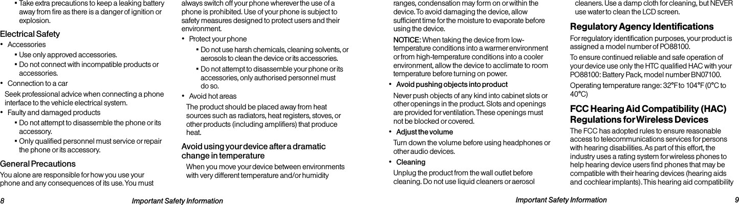   8 Important Safety Information  Important Safety Information  9ranges, condensation may form on or within the device. To avoid damaging the device, allow sufficient time for the moisture to evaporate before using the device.NOTICE: When taking the device from low-temperature conditions into a warmer environment or from high-temperature conditions into a cooler environment, allow the device to acclimate to room temperature before turning on power.• Avoid pushing objects into productNever push objects of any kind into cabinet slots or other openings in the product. Slots and openings are provided for ventilation. These openings must not be blocked or covered.• Adjust the volumeTurn down the volume before using headphones or other audio devices.• CleaningUnplug the product from the wall outlet before cleaning. Do not use liquid cleaners or aerosol cleaners. Use a damp cloth for cleaning, but NEVER use water to clean the LCD screen.Regulatory Agency IdentificationsFor regulatory identification purposes, your product is assigned a model number of PO88100.To ensure continued reliable and safe operation of your device use only the HTC qualified HAC with your PO88100: Battery Pack, model number BN07100.Operating temperature range: 32°F to 104°F (0°C to 40°C)FCC Hearing Aid Compatibility (HAC) Regulations for Wireless DevicesThe FCC has adopted rules to ensure reasonable access to telecommunications services for persons with hearing disabilities. As part of this effort, the industry uses a rating system for wireless phones to help hearing device users find phones that may be compatible with their hearing devices (hearing aids and cochlear implants). This hearing aid compatibility  ▪Take extra precautions to keep a leaking battery away from fire as there is a danger of ignition or explosion.Electrical Safety• Accessories ▪Use only approved accessories. ▪Do not connect with incompatible products or accessories.• Connection to a carSeek professional advice when connecting a phone interface to the vehicle electrical system.• Faulty and damaged products ▪Do not attempt to disassemble the phone or its accessory. ▪Only qualified personnel must service or repair the phone or its accessory. General PrecautionsYou alone are responsible for how you use your phone and any consequences of its use. You must always switch off your phone wherever the use of a phone is prohibited. Use of your phone is subject to safety measures designed to protect users and their environment.• Protect your phone ▪Do not use harsh chemicals, cleaning solvents, or aerosols to clean the device or its accessories. ▪Do not attempt to disassemble your phone or its accessories, only authorised personnel must do so.• Avoid hot areasThe product should be placed away from heat sources such as radiators, heat registers, stoves, or other products (including amplifiers) that produce heat.Avoid using your device after a dramatic change in temperatureWhen you move your device between environments with very different temperature and/or humidity 