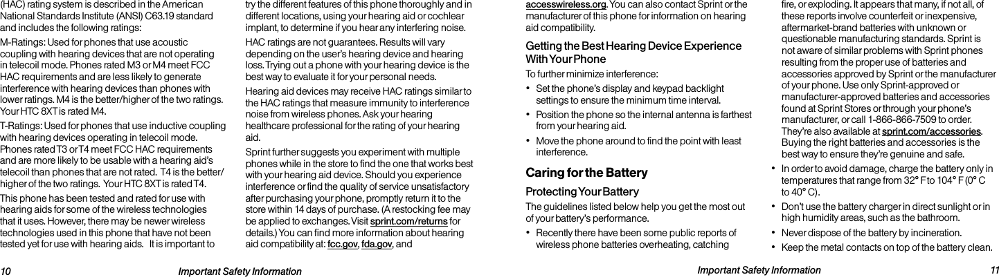   10 Important Safety Information  Important Safety Information  11accesswireless.org. You can also contact Sprint or the manufacturer of this phone for information on hearing aid compatibility.Getting the Best Hearing Device Experience With Your PhoneTo further minimize interference:• Set the phone’s display and keypad backlight settings to ensure the minimum time interval.• Position the phone so the internal antenna is farthest from your hearing aid.• Move the phone around to find the point with least interference.Caring for the BatteryProtecting Your BatteryThe guidelines listed below help you get the most out of your battery’s performance.• Recently there have been some public reports of wireless phone batteries overheating, catching fire, or exploding. It appears that many, if not all, of these reports involve counterfeit or inexpensive, aftermarket-brand batteries with unknown or questionable manufacturing standards. Sprint is not aware of similar problems with Sprint phones resulting from the proper use of batteries and accessories approved by Sprint or the manufacturer of your phone. Use only Sprint-approved or manufacturer-approved batteries and accessories  found at Sprint Stores or through your phone’s manufacturer, or call 1-866-866-7509 to order. They’re also available at sprint.com/accessories. Buying the right batteries and accessories is the best way to ensure they’re genuine and safe.• In order to avoid damage, charge the battery only in temperatures that range from 32° F to 104° F (0° C to 40° C).• Don’t use the battery charger in direct sunlight or in high humidity areas, such as the bathroom.• Never dispose of the battery by incineration.• Keep the metal contacts on top of the battery clean.(HAC) rating system is described in the American National Standards Institute (ANSI) C63.19 standard and includes the following ratings:M-Ratings: Used for phones that use acoustic coupling with hearing devices that are not operating in telecoil mode. Phones rated M3 or M4 meet FCC HAC requirements and are less likely to generate interference with hearing devices than phones with lower ratings. M4 is the better/higher of the two ratings.  Your HTC 8XT is rated M4.T-Ratings: Used for phones that use inductive coupling with hearing devices operating in telecoil mode. Phones rated T3 or T4 meet FCC HAC requirements and are more likely to be usable with a hearing aid’s telecoil than phones that are not rated.  T4 is the better/higher of the two ratings.  Your HTC 8XT is rated T4.This phone has been tested and rated for use with hearing aids for some of the wireless technologies that it uses. However, there may be newer wireless technologies used in this phone that have not been tested yet for use with hearing aids.   It is important to try the different features of this phone thoroughly and in different locations, using your hearing aid or cochlear implant, to determine if you hear any interfering noise. HAC ratings are not guarantees. Results will vary depending on the user’s hearing device and hearing loss. Trying out a phone with your hearing device is the best way to evaluate it for your personal needs.Hearing aid devices may receive HAC ratings similar to the HAC ratings that measure immunity to interference noise from wireless phones. Ask your hearing healthcare professional for the rating of your hearing aid.Sprint further suggests you experiment with multiple phones while in the store to find the one that works best with your hearing aid device. Should you experience interference or find the quality of service unsatisfactory after purchasing your phone, promptly return it to the store within 14 days of purchase. (A restocking fee may be applied to exchanges. Visit sprint.com/returns for details.) You can find more information about hearing  aid compatibility at: fcc.gov, fda.gov, and 