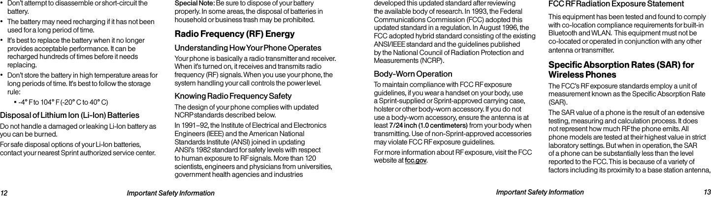  Important Safety Information  13developed this updated standard after reviewing the available body of research. In 1993, the Federal Communications Commission (FCC) adopted this updated standard in a regulation. In August 1996, the FCC adopted hybrid standard consisting of the existing ANSI/IEEE standard and the guidelines published by the National Council of Radiation Protection and Measurements (NCRP).Body-Worn OperationTo maintain compliance with FCC RF exposure guidelines, if you wear a handset on your body, use a Sprint-supplied or Sprint-approved carrying case, holster or other body-worn accessory. If you do not use a body-worn accessory, ensure the antenna is at least 7/24 inch (1.0 centimeters) from your body when transmitting. Use of non-Sprint-approved accessories may violate FCC RF exposure guidelines. For more information about RF exposure, visit the FCC website at fcc.gov. FCC RF Radiation Exposure StatementThis equipment has been tested and found to comply with co-location compliance requirements for built-in Bluetooth and WLAN.  This equipment must not be co-located or operated in conjunction with any other antenna or transmitter.Specific Absorption Rates (SAR) for Wireless PhonesThe FCC’s RF exposure standards employ a unit of measurement known as the Specific Absorption Rate (SAR).The SAR value of a phone is the result of an extensive testing, measuring and calculation process. It does not represent how much RF the phone emits. All phone models are tested at their highest value in strict laboratory settings. But when in operation, the SAR of a phone can be substantially less than the level reported to the FCC. This is because of a variety of factors including its proximity to a base station antenna,   12 Important Safety Information• Don’t attempt to disassemble or short-circuit the battery.• The battery may need recharging if it has not been used for a long period of time.• It’s best to replace the battery when it no longer provides acceptable performance. It can be recharged hundreds of times before it needs replacing.• Don’t store the battery in high temperature areas for long periods of time. It’s best to follow the storage rule: ▪-4° F to 104° F (-20° C to 40° C)Disposal of Lithium Ion (Li-Ion) BatteriesDo not handle a damaged or leaking Li-Ion battery as you can be burned.For safe disposal options of your Li-Ion batteries, contact your nearest Sprint authorized service center.Special Note: Be sure to dispose of your battery properly. In some areas, the disposal of batteries in household or business trash may be prohibited.Radio Frequency (RF) EnergyUnderstanding How Your Phone OperatesYour phone is basically a radio transmitter and receiver. When it’s turned on, it receives and transmits radio frequency (RF) signals. When you use your phone, the system handling your call controls the power level.Knowing Radio Frequency SafetyThe design of your phone complies with updated NCRP standards described below.In 1991–92, the Institute of Electrical and Electronics Engineers (IEEE) and the American National Standards Institute (ANSI) joined in updating ANSI’s 1982 standard for safety levels with respect to human exposure to RF signals. More than 120 scientists, engineers and physicians from universities, government health agencies and industries 