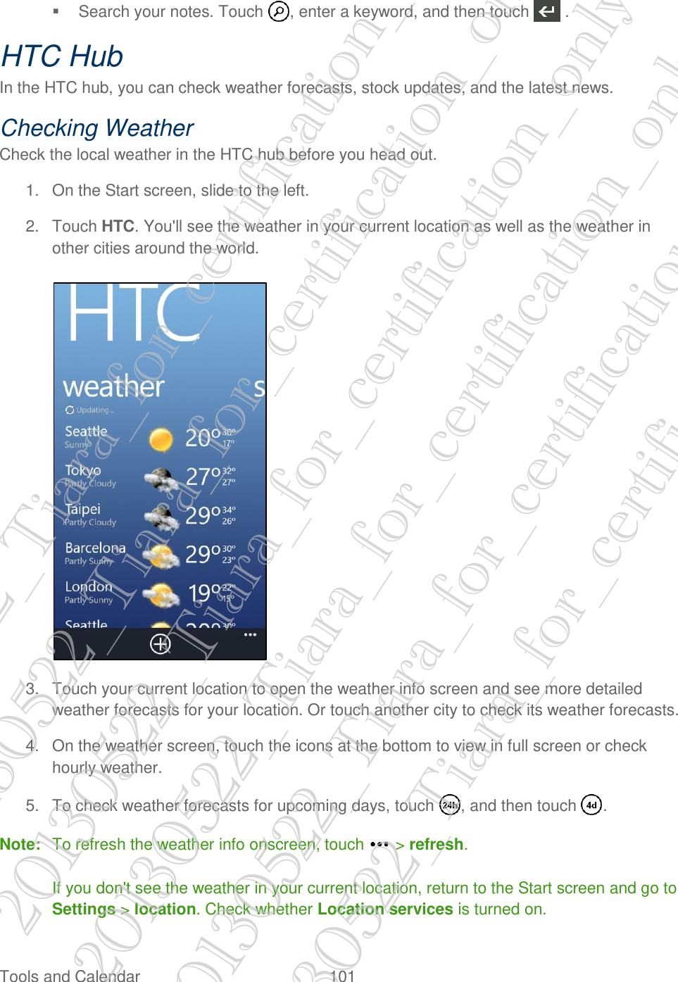  Tools and Calendar  101     Search your notes. Touch  , enter a keyword, and then touch   . HTC Hub In the HTC hub, you can check weather forecasts, stock updates, and the latest news. Checking Weather Check the local weather in the HTC hub before you head out. 1.  On the Start screen, slide to the left. 2.  Touch HTC. You&apos;ll see the weather in your current location as well as the weather in other cities around the world.   3.  Touch your current location to open the weather info screen and see more detailed weather forecasts for your location. Or touch another city to check its weather forecasts. 4.  On the weather screen, touch the icons at the bottom to view in full screen or check hourly weather. 5.  To check weather forecasts for upcoming days, touch  , and then touch  . Note:  To refresh the weather info onscreen, touch   &gt; refresh.  If you don&apos;t see the weather in your current location, return to the Start screen and go to Settings &gt; location. Check whether Location services is turned on. 20130522_Tiara_for_certification_only 20130522_Tiara_for_certification_only 20130522_Tiara_for_certification_only 20130522_Tiara_for_certification_only 20130522_Tiara_for_certification_only 20130522_Tiara_for_certification_only