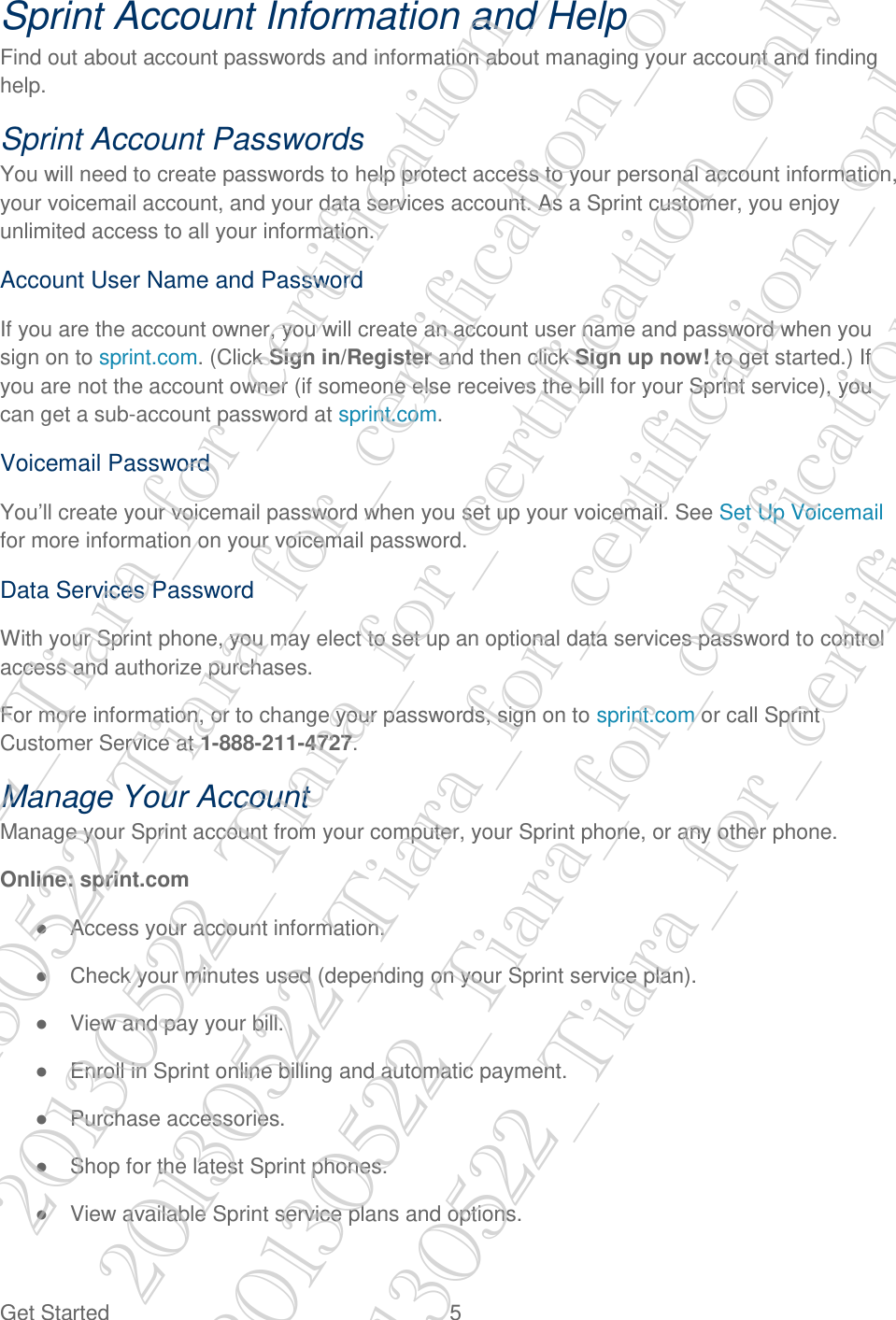  Get Started  5 Sprint Account Information and Help Find out about account passwords and information about managing your account and finding help. Sprint Account Passwords You will need to create passwords to help protect access to your personal account information, your voicemail account, and your data services account. As a Sprint customer, you enjoy unlimited access to all your information. Account User Name and Password If you are the account owner, you will create an account user name and password when you sign on to sprint.com. (Click Sign in/Register and then click Sign up now! to get started.) If you are not the account owner (if someone else receives the bill for your Sprint service), you can get a sub-account password at sprint.com. Voicemail Password You’ll create your voicemail password when you set up your voicemail. See Set Up Voicemail for more information on your voicemail password. Data Services Password With your Sprint phone, you may elect to set up an optional data services password to control access and authorize purchases. For more information, or to change your passwords, sign on to sprint.com or call Sprint Customer Service at 1-888-211-4727. Manage Your Account Manage your Sprint account from your computer, your Sprint phone, or any other phone. Online: sprint.com ●  Access your account information. ●  Check your minutes used (depending on your Sprint service plan). ●  View and pay your bill. ●  Enroll in Sprint online billing and automatic payment. ●  Purchase accessories. ●  Shop for the latest Sprint phones. ●  View available Sprint service plans and options. 20130522_Tiara_for_certification_only 20130522_Tiara_for_certification_only 20130522_Tiara_for_certification_only 20130522_Tiara_for_certification_only 20130522_Tiara_for_certification_only 20130522_Tiara_for_certification_only