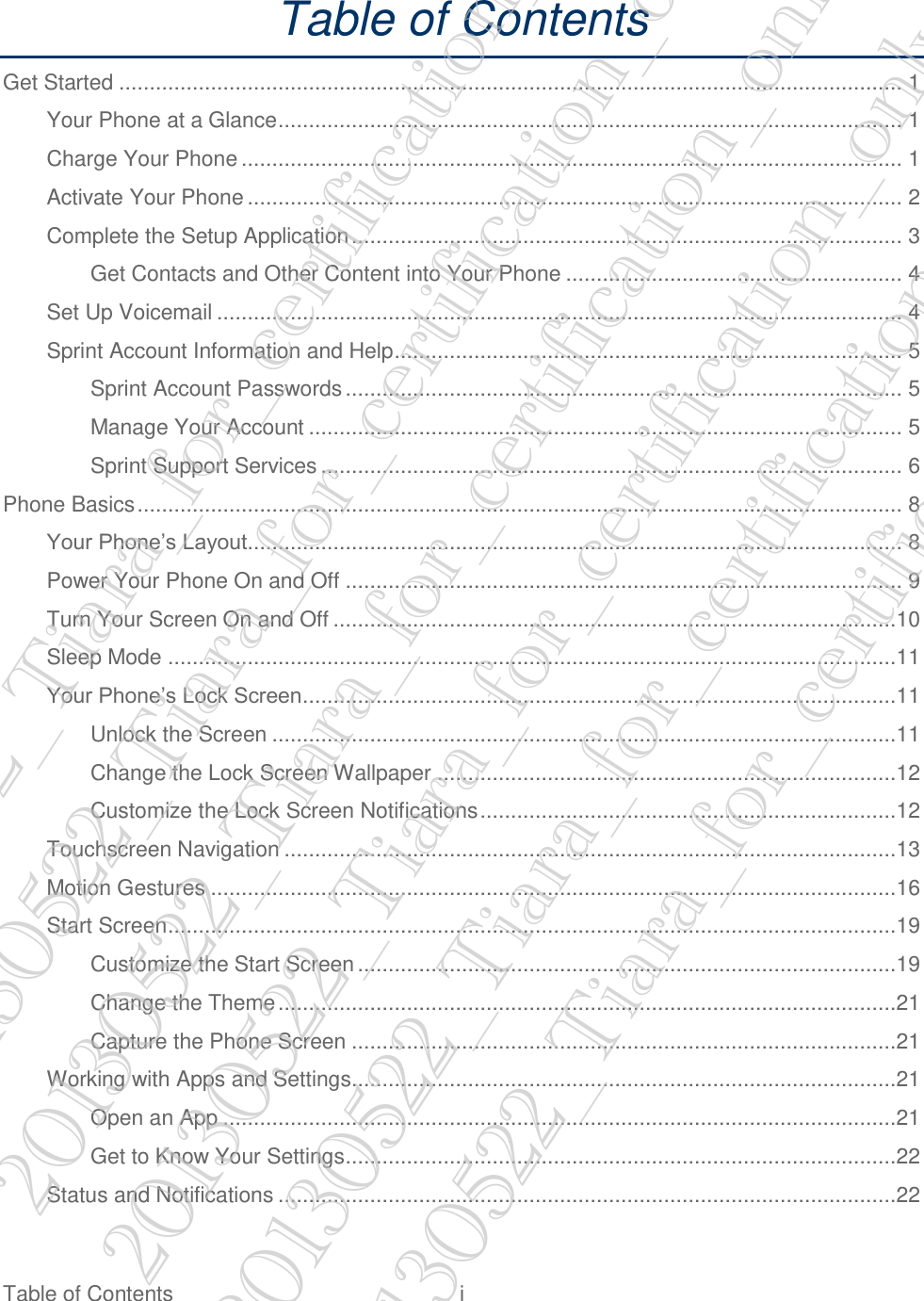  Table of Contents  i   Table of Contents Get Started ................................................................................................................................ 1 Your Phone at a Glance ...................................................................................................... 1 Charge Your Phone ............................................................................................................ 1 Activate Your Phone ........................................................................................................... 2 Complete the Setup Application .......................................................................................... 3 Get Contacts and Other Content into Your Phone ....................................................... 4 Set Up Voicemail ................................................................................................................ 4 Sprint Account Information and Help ................................................................................... 5 Sprint Account Passwords ........................................................................................... 5 Manage Your Account ................................................................................................. 5 Sprint Support Services ............................................................................................... 6 Phone Basics ............................................................................................................................. 8 Your Phone’s Layout ........................................................................................................... 8 Power Your Phone On and Off ........................................................................................... 9 Turn Your Screen On and Off ............................................................................................10 Sleep Mode .......................................................................................................................11 Your Phone’s Lock Screen .................................................................................................11 Unlock the Screen ......................................................................................................11 Change the Lock Screen Wallpaper ...........................................................................12 Customize the Lock Screen Notifications ....................................................................12 Touchscreen Navigation ....................................................................................................13 Motion Gestures ................................................................................................................16 Start Screen .......................................................................................................................19 Customize the Start Screen ........................................................................................19 Change the Theme .....................................................................................................21 Capture the Phone Screen .........................................................................................21 Working with Apps and Settings.........................................................................................21 Open an App ..............................................................................................................21 Get to Know Your Settings ..........................................................................................22 Status and Notifications .....................................................................................................22 20130522_Tiara_for_certification_only 20130522_Tiara_for_certification_only 20130522_Tiara_for_certification_only 20130522_Tiara_for_certification_only 20130522_Tiara_for_certification_only 20130522_Tiara_for_certification_only