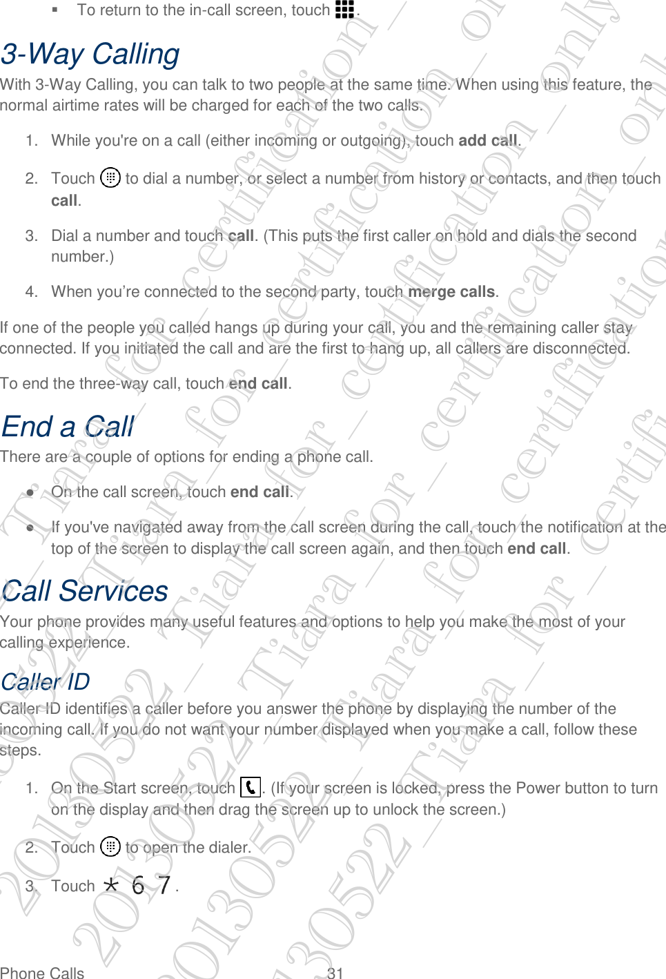  Phone Calls  31   To return to the in-call screen, touch  . 3-Way Calling With 3-Way Calling, you can talk to two people at the same time. When using this feature, the normal airtime rates will be charged for each of the two calls. 1.  While you&apos;re on a call (either incoming or outgoing), touch add call. 2.  Touch   to dial a number, or select a number from history or contacts, and then touch call. 3.  Dial a number and touch call. (This puts the first caller on hold and dials the second number.) 4.  When you’re connected to the second party, touch merge calls. If one of the people you called hangs up during your call, you and the remaining caller stay connected. If you initiated the call and are the first to hang up, all callers are disconnected. To end the three-way call, touch end call. End a Call There are a couple of options for ending a phone call. ●  On the call screen, touch end call. ●  If you&apos;ve navigated away from the call screen during the call, touch the notification at the top of the screen to display the call screen again, and then touch end call. Call Services Your phone provides many useful features and options to help you make the most of your calling experience. Caller ID Caller ID identifies a caller before you answer the phone by displaying the number of the incoming call. If you do not want your number displayed when you make a call, follow these steps. 1.  On the Start screen, touch  . (If your screen is locked, press the Power button to turn on the display and then drag the screen up to unlock the screen.) 2.  Touch   to open the dialer. 3.  Touch      . 20130522_Tiara_for_certification_only 20130522_Tiara_for_certification_only 20130522_Tiara_for_certification_only 20130522_Tiara_for_certification_only 20130522_Tiara_for_certification_only 20130522_Tiara_for_certification_only