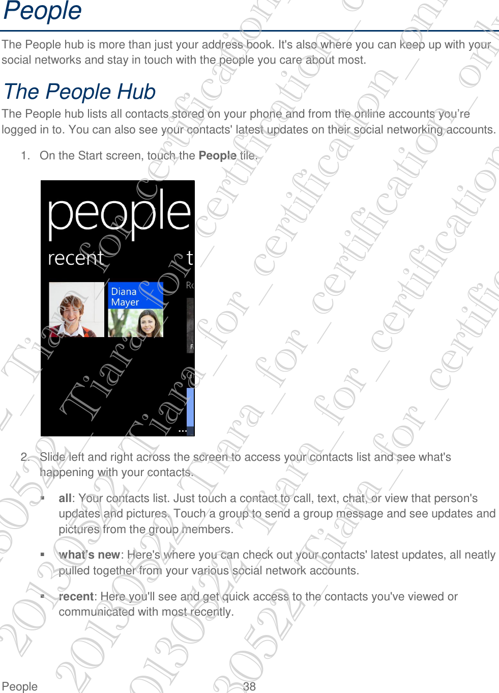  People  38   People The People hub is more than just your address book. It&apos;s also where you can keep up with your social networks and stay in touch with the people you care about most. The People Hub The People hub lists all contacts stored on your phone and from the online accounts you’re logged in to. You can also see your contacts&apos; latest updates on their social networking accounts. 1.  On the Start screen, touch the People tile.   2.  Slide left and right across the screen to access your contacts list and see what&apos;s happening with your contacts.  all: Your contacts list. Just touch a contact to call, text, chat, or view that person&apos;s updates and pictures. Touch a group to send a group message and see updates and pictures from the group members.  what&apos;s new: Here&apos;s where you can check out your contacts&apos; latest updates, all neatly pulled together from your various social network accounts.  recent: Here you&apos;ll see and get quick access to the contacts you&apos;ve viewed or communicated with most recently. 20130522_Tiara_for_certification_only 20130522_Tiara_for_certification_only 20130522_Tiara_for_certification_only 20130522_Tiara_for_certification_only 20130522_Tiara_for_certification_only 20130522_Tiara_for_certification_only