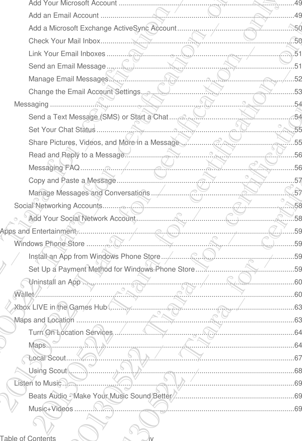  Table of Contents  iv Add Your Microsoft Account .......................................................................................49 Add an Email Account ................................................................................................49 Add a Microsoft Exchange ActiveSync Account ..........................................................50 Check Your Mail Inbox ................................................................................................50 Link Your Email Inboxes .............................................................................................51 Send an Email Message .............................................................................................51 Manage Email Messages ............................................................................................52 Change the Email Account Settings ............................................................................53 Messaging .........................................................................................................................54 Send a Text Message (SMS) or Start a Chat ..............................................................54 Set Your Chat Status ..................................................................................................55 Share Pictures, Videos, and More in a Message ........................................................55 Read and Reply to a Message ....................................................................................56 Messaging FAQ ..........................................................................................................56 Copy and Paste a Message ........................................................................................57 Manage Messages and Conversations .......................................................................57 Social Networking Accounts ...............................................................................................58 Add Your Social Network Account ..............................................................................58 Apps and Entertainment ............................................................................................................59 Windows Phone Store .......................................................................................................59 Install an App from Windows Phone Store ..................................................................59 Set Up a Payment Method for Windows Phone Store .................................................59 Uninstall an App .........................................................................................................60 Wallet ................................................................................................................................60 Xbox LIVE in the Games Hub ............................................................................................63 Maps and Location ............................................................................................................63 Turn On Location Services .........................................................................................64 Maps...........................................................................................................................64 Local Scout .................................................................................................................67 Using Scout ................................................................................................................68 Listen to Music ...................................................................................................................69 Beats Audio - Make Your Music Sound Better ............................................................69 Music+Videos .............................................................................................................69 20130522_Tiara_for_certification_only 20130522_Tiara_for_certification_only 20130522_Tiara_for_certification_only 20130522_Tiara_for_certification_only 20130522_Tiara_for_certification_only 20130522_Tiara_for_certification_only