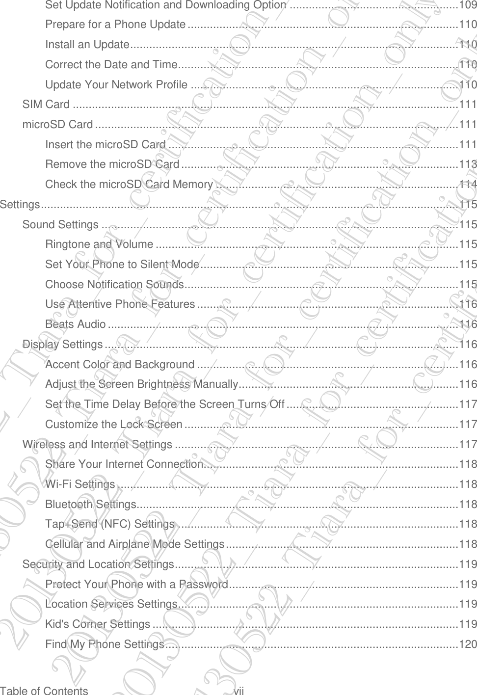  Table of Contents  vii Set Update Notification and Downloading Option ..................................................... 109 Prepare for a Phone Update ..................................................................................... 110 Install an Update ....................................................................................................... 110 Correct the Date and Time ........................................................................................ 110 Update Your Network Profile .................................................................................... 110 SIM Card ......................................................................................................................... 111 microSD Card .................................................................................................................. 111 Insert the microSD Card ........................................................................................... 111 Remove the microSD Card ....................................................................................... 113 Check the microSD Card Memory ............................................................................ 114 Settings ................................................................................................................................... 115 Sound Settings ................................................................................................................ 115 Ringtone and Volume ............................................................................................... 115 Set Your Phone to Silent Mode ................................................................................. 115 Choose Notification Sounds ...................................................................................... 115 Use Attentive Phone Features .................................................................................. 116 Beats Audio .............................................................................................................. 116 Display Settings ............................................................................................................... 116 Accent Color and Background .................................................................................. 116 Adjust the Screen Brightness Manually ..................................................................... 116 Set the Time Delay Before the Screen Turns Off ...................................................... 117 Customize the Lock Screen ...................................................................................... 117 Wireless and Internet Settings ......................................................................................... 117 Share Your Internet Connection................................................................................ 118 Wi-Fi Settings ........................................................................................................... 118 Bluetooth Settings..................................................................................................... 118 Tap+Send (NFC) Settings ........................................................................................ 118 Cellular and Airplane Mode Settings ......................................................................... 118 Security and Location Settings ......................................................................................... 119 Protect Your Phone with a Password ........................................................................ 119 Location Services Settings ........................................................................................ 119 Kid&apos;s Corner Settings ................................................................................................ 119 Find My Phone Settings ............................................................................................ 120 20130522_Tiara_for_certification_only 20130522_Tiara_for_certification_only 20130522_Tiara_for_certification_only 20130522_Tiara_for_certification_only 20130522_Tiara_for_certification_only 20130522_Tiara_for_certification_only