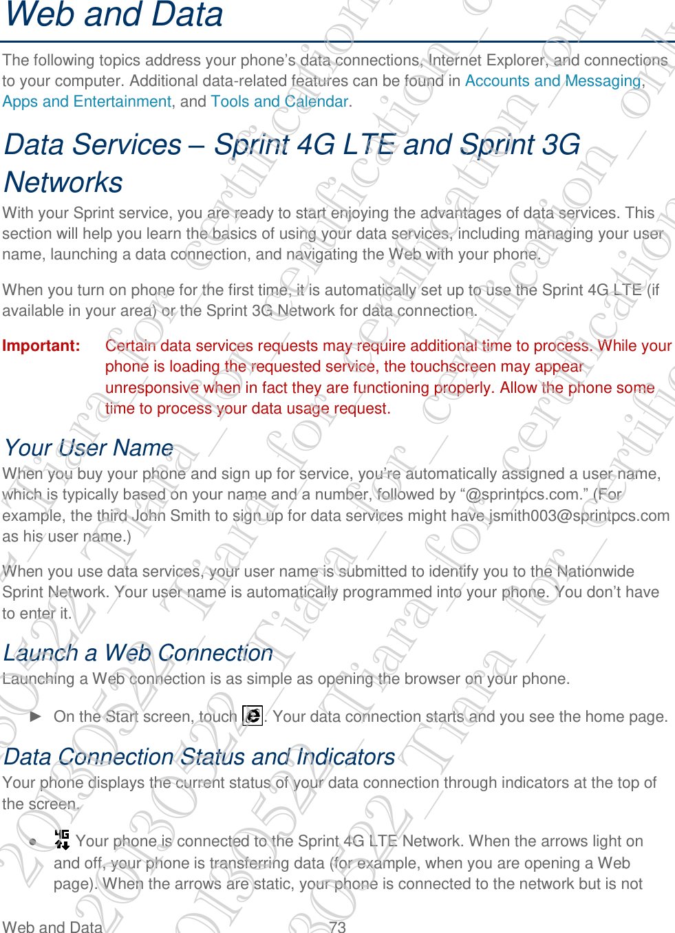  Web and Data  73   Web and Data The following topics address your phone’s data connections, Internet Explorer, and connections to your computer. Additional data-related features can be found in Accounts and Messaging, Apps and Entertainment, and Tools and Calendar. Data Services – Sprint 4G LTE and Sprint 3G Networks With your Sprint service, you are ready to start enjoying the advantages of data services. This section will help you learn the basics of using your data services, including managing your user name, launching a data connection, and navigating the Web with your phone. When you turn on phone for the first time, it is automatically set up to use the Sprint 4G LTE (if available in your area) or the Sprint 3G Network for data connection. Important:  Certain data services requests may require additional time to process. While your phone is loading the requested service, the touchscreen may appear unresponsive when in fact they are functioning properly. Allow the phone some time to process your data usage request. Your User Name When you buy your phone and sign up for service, you’re automatically assigned a user name, which is typically based on your name and a number, followed by ―@sprintpcs.com.‖ (For example, the third John Smith to sign up for data services might have jsmith003@sprintpcs.com as his user name.) When you use data services, your user name is submitted to identify you to the Nationwide Sprint Network. Your user name is automatically programmed into your phone. You don’t have to enter it. Launch a Web Connection Launching a Web connection is as simple as opening the browser on your phone. ►  On the Start screen, touch  . Your data connection starts and you see the home page. Data Connection Status and Indicators Your phone displays the current status of your data connection through indicators at the top of the screen. ●   Your phone is connected to the Sprint 4G LTE Network. When the arrows light on and off, your phone is transferring data (for example, when you are opening a Web page). When the arrows are static, your phone is connected to the network but is not 20130522_Tiara_for_certification_only 20130522_Tiara_for_certification_only 20130522_Tiara_for_certification_only 20130522_Tiara_for_certification_only 20130522_Tiara_for_certification_only 20130522_Tiara_for_certification_only