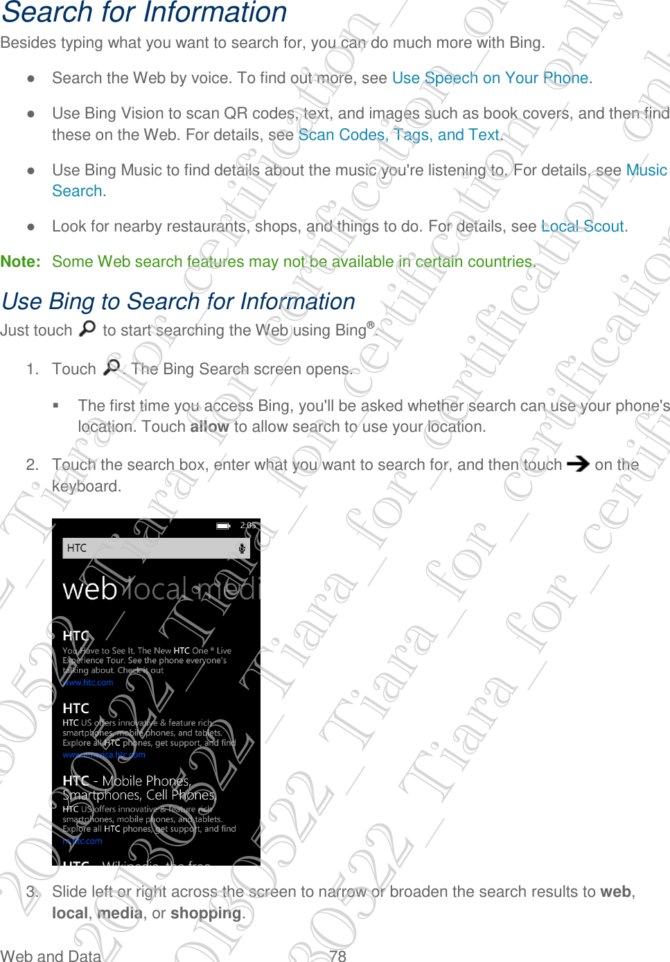  Web and Data  78   Search for Information Besides typing what you want to search for, you can do much more with Bing. ●  Search the Web by voice. To find out more, see Use Speech on Your Phone. ●  Use Bing Vision to scan QR codes, text, and images such as book covers, and then find these on the Web. For details, see Scan Codes, Tags, and Text. ●  Use Bing Music to find details about the music you&apos;re listening to. For details, see Music Search. ●  Look for nearby restaurants, shops, and things to do. For details, see Local Scout. Note:  Some Web search features may not be available in certain countries. Use Bing to Search for Information Just touch   to start searching the Web using Bing®. 1.  Touch  . The Bing Search screen opens.   The first time you access Bing, you&apos;ll be asked whether search can use your phone&apos;s location. Touch allow to allow search to use your location. 2.  Touch the search box, enter what you want to search for, and then touch   on the keyboard.   3.  Slide left or right across the screen to narrow or broaden the search results to web, local, media, or shopping. 20130522_Tiara_for_certification_only 20130522_Tiara_for_certification_only 20130522_Tiara_for_certification_only 20130522_Tiara_for_certification_only 20130522_Tiara_for_certification_only 20130522_Tiara_for_certification_only