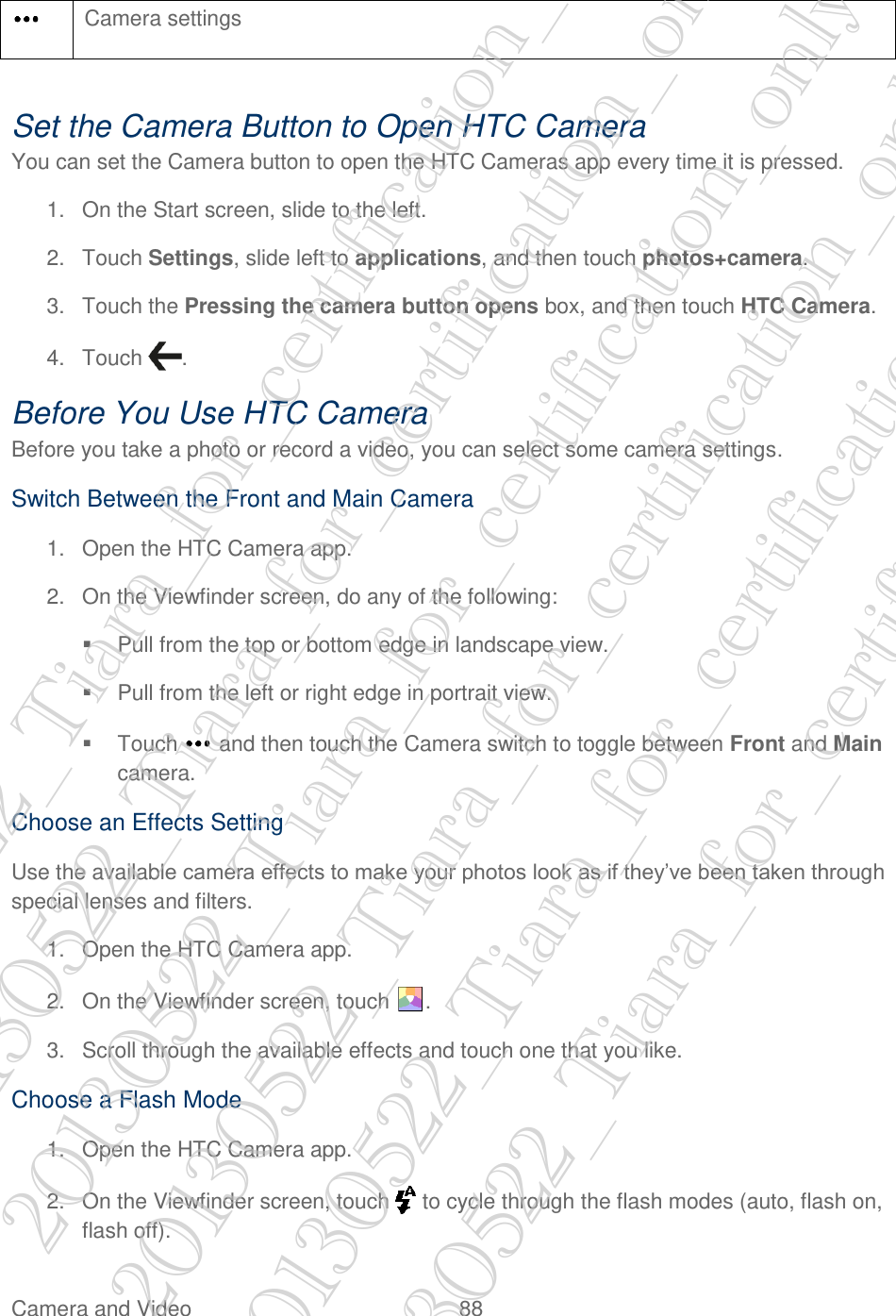  Camera and Video  88    Set the Camera Button to Open HTC Camera You can set the Camera button to open the HTC Cameras app every time it is pressed. 1.  On the Start screen, slide to the left. 2.  Touch Settings, slide left to applications, and then touch photos+camera. 3.  Touch the Pressing the camera button opens box, and then touch HTC Camera. 4.  Touch  . Before You Use HTC Camera Before you take a photo or record a video, you can select some camera settings. Switch Between the Front and Main Camera 1.  Open the HTC Camera app. 2.  On the Viewfinder screen, do any of the following:   Pull from the top or bottom edge in landscape view.   Pull from the left or right edge in portrait view.   Touch   and then touch the Camera switch to toggle between Front and Main camera. Choose an Effects Setting Use the available camera effects to make your photos look as if they’ve been taken through special lenses and filters. 1.  Open the HTC Camera app. 2.  On the Viewfinder screen, touch  . 3.  Scroll through the available effects and touch one that you like. Choose a Flash Mode 1.  Open the HTC Camera app. 2.  On the Viewfinder screen, touch   to cycle through the flash modes (auto, flash on, flash off).  Camera settings 20130522_Tiara_for_certification_only 20130522_Tiara_for_certification_only 20130522_Tiara_for_certification_only 20130522_Tiara_for_certification_only 20130522_Tiara_for_certification_only 20130522_Tiara_for_certification_only