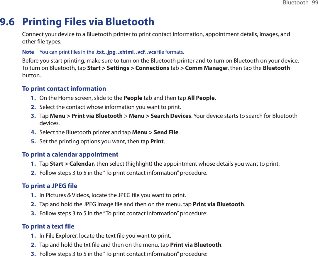 Bluetooth  999.6  Printing Files via BluetoothConnect your device to a Bluetooth printer to print contact information, appointment details, images, and other file types.Note  You can print files in the .txt, .jpg, .xhtml, .vcf, .vcs file formats.Before you start printing, make sure to turn on the Bluetooth printer and to turn on Bluetooth on your device. To turn on Bluetooth, tap Start &gt; Settings &gt; Connections tab &gt; Comm Manager, then tap the Bluetooth button.To print contact information1.  On the Home screen, slide to the People tab and then tap All People. 2.  Select the contact whose information you want to print.3.  Tap Menu &gt; Print via Bluetooth &gt; Menu &gt; Search Devices. Your device starts to search for Bluetooth devices. 4.  Select the Bluetooth printer and tap Menu &gt; Send File.5.  Set the printing options you want, then tap Print.To print a calendar appointment1.  Tap Start &gt; Calendar, then select (highlight) the appointment whose details you want to print.2.  Follow steps 3 to 5 in the “To print contact information” procedure.To print a JPEG file1.  In Pictures &amp; Videos, locate the JPEG file you want to print.2.  Tap and hold the JPEG image file and then on the menu, tap Print via Bluetooth. 3.  Follow steps 3 to 5 in the “To print contact information” procedure:To print a text file1.  In File Explorer, locate the text file you want to print.2.  Tap and hold the txt file and then on the menu, tap Print via Bluetooth. 3.  Follow steps 3 to 5 in the “To print contact information” procedure: