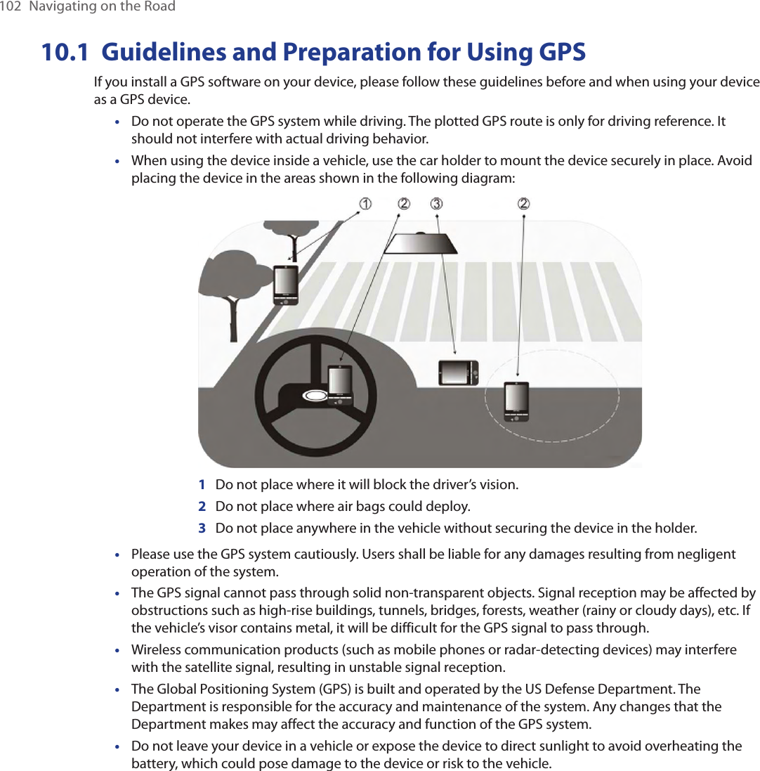 102  Navigating on the Road10.1  Guidelines and Preparation for Using GPSIf you install a GPS software on your device, please follow these guidelines before and when using your device as a GPS device. Do not operate the GPS system while driving. The plotted GPS route is only for driving reference. It should not interfere with actual driving behavior.When using the device inside a vehicle, use the car holder to mount the device securely in place. Avoid placing the device in the areas shown in the following diagram:           1   Do not place where it will block the driver’s vision.      2   Do not place where air bags could deploy.      3   Do not place anywhere in the vehicle without securing the device in the holder.Please use the GPS system cautiously. Users shall be liable for any damages resulting from negligent operation of the system.The GPS signal cannot pass through solid non-transparent objects. Signal reception may be affected by obstructions such as high-rise buildings, tunnels, bridges, forests, weather (rainy or cloudy days), etc. If the vehicle’s visor contains metal, it will be difficult for the GPS signal to pass through.Wireless communication products (such as mobile phones or radar-detecting devices) may interfere with the satellite signal, resulting in unstable signal reception.The Global Positioning System (GPS) is built and operated by the US Defense Department. The Department is responsible for the accuracy and maintenance of the system. Any changes that the Department makes may affect the accuracy and function of the GPS system.Do not leave your device in a vehicle or expose the device to direct sunlight to avoid overheating the battery, which could pose damage to the device or risk to the vehicle.•••••••