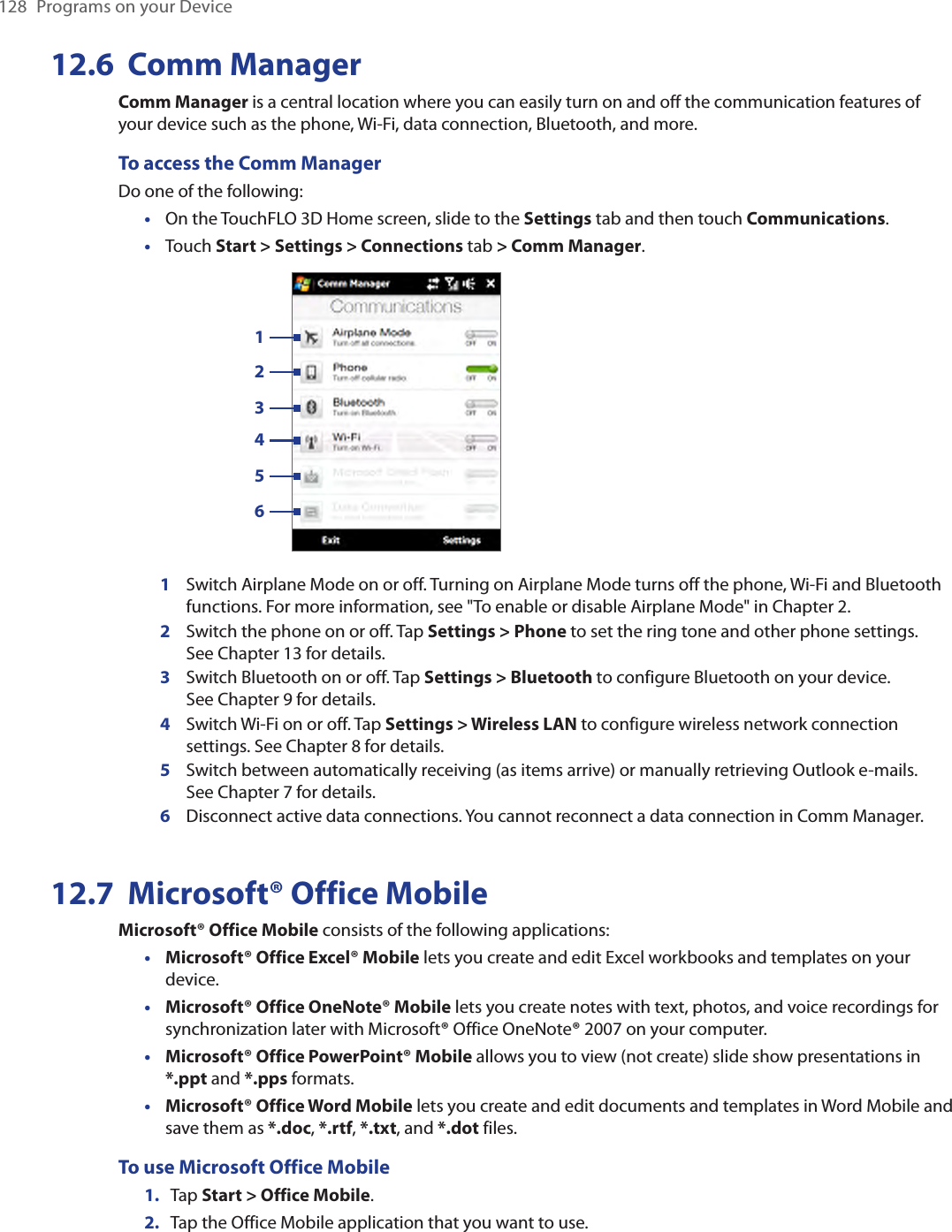 128  Programs on your Device12.6  Comm ManagerComm Manager is a central location where you can easily turn on and off the communication features of your device such as the phone, Wi-Fi, data connection, Bluetooth, and more.To access the Comm ManagerDo one of the following:On the TouchFLO 3D Home screen, slide to the Settings tab and then touch Communications.Touch Start &gt; Settings &gt; Connections tab &gt; Comm Manager.   1234561Switch Airplane Mode on or off. Turning on Airplane Mode turns off the phone, Wi-Fi and Bluetooth functions. For more information, see &quot;To enable or disable Airplane Mode&quot; in Chapter 2.2Switch the phone on or off. Tap Settings &gt; Phone to set the ring tone and other phone settings.  See Chapter 13 for details. 3Switch Bluetooth on or off. Tap Settings &gt; Bluetooth to configure Bluetooth on your device.  See Chapter 9 for details.4Switch Wi-Fi on or off. Tap Settings &gt; Wireless LAN to configure wireless network connection settings. See Chapter 8 for details.5Switch between automatically receiving (as items arrive) or manually retrieving Outlook e-mails.  See Chapter 7 for details.6Disconnect active data connections. You cannot reconnect a data connection in Comm Manager.12.7  Microsoft® Office MobileMicrosoft® Office Mobile consists of the following applications:Microsoft® Office Excel® Mobile lets you create and edit Excel workbooks and templates on your device.Microsoft® Office OneNote® Mobile lets you create notes with text, photos, and voice recordings for synchronization later with Microsoft® Office OneNote® 2007 on your computer.Microsoft® Office PowerPoint® Mobile allows you to view (not create) slide show presentations in *.ppt and *.pps formats.Microsoft® Office Word Mobile lets you create and edit documents and templates in Word Mobile and save them as *.doc, *.rtf, *.txt, and *.dot files.To use Microsoft Office Mobile1.  Tap Start &gt; Office Mobile.2.  Tap the Office Mobile application that you want to use.••••••
