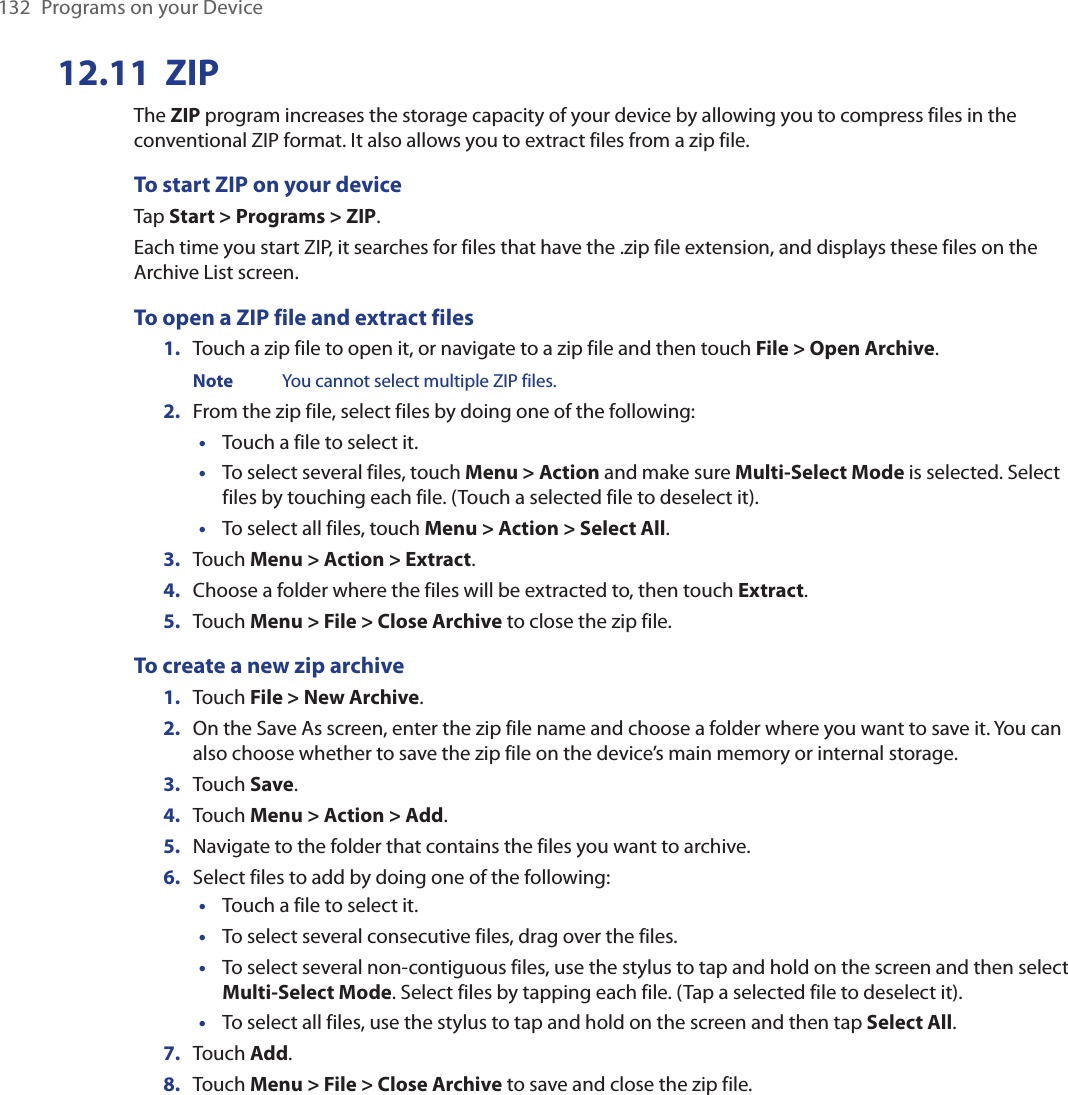 132  Programs on your Device12.11  ZIPThe ZIP program increases the storage capacity of your device by allowing you to compress files in the conventional ZIP format. It also allows you to extract files from a zip file.To start ZIP on your deviceTap Start &gt; Programs &gt; ZIP.Each time you start ZIP, it searches for files that have the .zip file extension, and displays these files on the Archive List screen.To open a ZIP file and extract files1.  Touch a zip file to open it, or navigate to a zip file and then touch File &gt; Open Archive. Note  You cannot select multiple ZIP files.2.  From the zip file, select files by doing one of the following:Touch a file to select it.To select several files, touch Menu &gt; Action and make sure Multi-Select Mode is selected. Select files by touching each file. (Touch a selected file to deselect it).To select all files, touch Menu &gt; Action &gt; Select All.3.  Touch Menu &gt; Action &gt; Extract.4.  Choose a folder where the files will be extracted to, then touch Extract.5.  Touch Menu &gt; File &gt; Close Archive to close the zip file.To create a new zip archive1.  Touch File &gt; New Archive.2.  On the Save As screen, enter the zip file name and choose a folder where you want to save it. You can also choose whether to save the zip file on the device’s main memory or internal storage.3.  Touch Save.4.  Touch Menu &gt; Action &gt; Add.5.  Navigate to the folder that contains the files you want to archive.6.  Select files to add by doing one of the following:Touch a file to select it.To select several consecutive files, drag over the files.To select several non-contiguous files, use the stylus to tap and hold on the screen and then select Multi-Select Mode. Select files by tapping each file. (Tap a selected file to deselect it).To select all files, use the stylus to tap and hold on the screen and then tap Select All.7.  Touch Add.8.  Touch Menu &gt; File &gt; Close Archive to save and close the zip file.•••••••