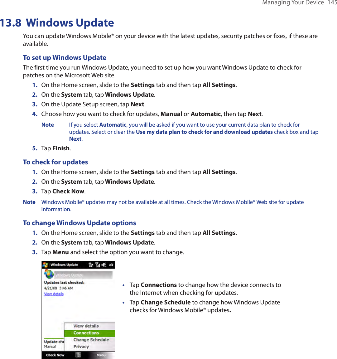Managing Your Device  14513.8  Windows UpdateYou can update Windows Mobile® on your device with the latest updates, security patches or fixes, if these are available.To set up Windows UpdateThe first time you run Windows Update, you need to set up how you want Windows Update to check for patches on the Microsoft Web site.1.  On the Home screen, slide to the Settings tab and then tap All Settings. 2.  On the System tab, tap Windows Update.3.  On the Update Setup screen, tap Next.4.  Choose how you want to check for updates, Manual or Automatic, then tap Next.   Note  If you select Automatic, you will be asked if you want to use your current data plan to check for        updates. Select or clear the Use my data plan to check for and download updates check box and tap      Next.5.  Tap Finish.To check for updates1.  On the Home screen, slide to the Settings tab and then tap All Settings. 2.  On the System tab, tap Windows Update.3.  Tap Check Now.Note  Windows Mobile® updates may not be available at all times. Check the Windows Mobile® Web site for update information.To change Windows Update options1.  On the Home screen, slide to the Settings tab and then tap All Settings. 2.  On the System tab, tap Windows Update.3.  Tap Menu and select the option you want to change. Tap Connections to change how the device connects to the Internet when checking for updates.Tap Change Schedule to change how Windows Update checks for Windows Mobile® updates. ••