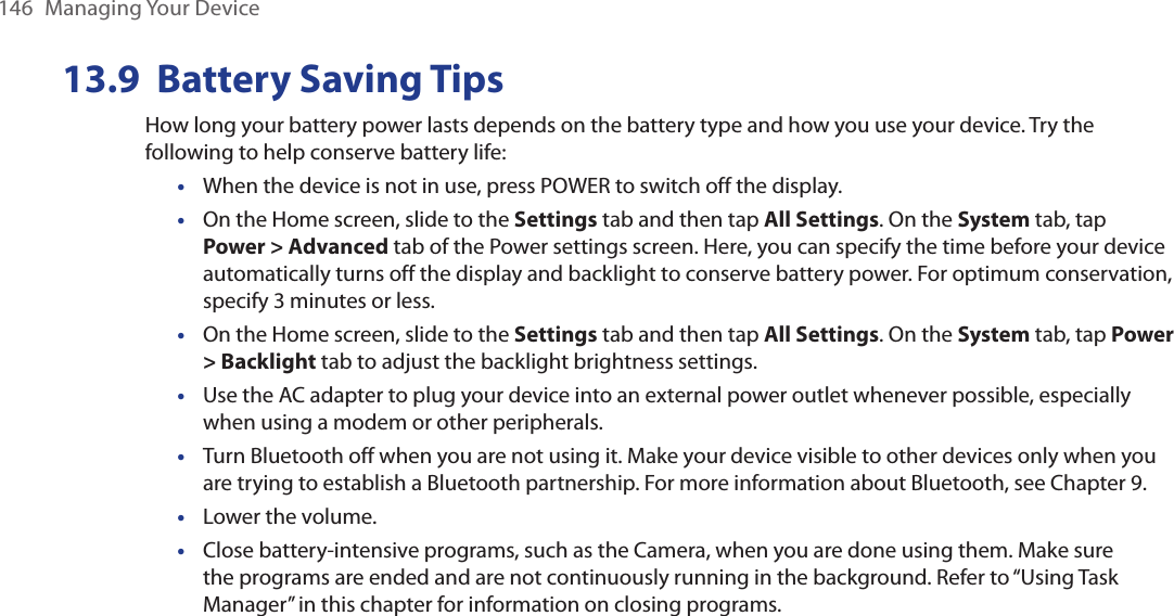 146  Managing Your Device13.9  Battery Saving TipsHow long your battery power lasts depends on the battery type and how you use your device. Try the following to help conserve battery life:When the device is not in use, press POWER to switch off the display.On the Home screen, slide to the Settings tab and then tap All Settings. On the System tab, tap Power &gt; Advanced tab of the Power settings screen. Here, you can specify the time before your device automatically turns off the display and backlight to conserve battery power. For optimum conservation, specify 3 minutes or less.On the Home screen, slide to the Settings tab and then tap All Settings. On the System tab, tap Power &gt; Backlight tab to adjust the backlight brightness settings.Use the AC adapter to plug your device into an external power outlet whenever possible, especially when using a modem or other peripherals.Turn Bluetooth off when you are not using it. Make your device visible to other devices only when you are trying to establish a Bluetooth partnership. For more information about Bluetooth, see Chapter 9.Lower the volume.Close battery-intensive programs, such as the Camera, when you are done using them. Make sure the programs are ended and are not continuously running in the background. Refer to “Using Task Manager” in this chapter for information on closing programs.•••••••