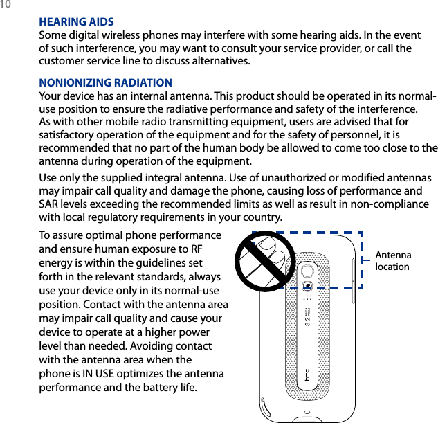 10 HEARING AIDSSome digital wireless phones may interfere with some hearing aids. In the event of such interference, you may want to consult your service provider, or call the customer service line to discuss alternatives.NONIONIZING RADIATIONYour device has an internal antenna. This product should be operated in its normal-use position to ensure the radiative performance and safety of the interference. As with other mobile radio transmitting equipment, users are advised that for satisfactory operation of the equipment and for the safety of personnel, it is recommended that no part of the human body be allowed to come too close to the antenna during operation of the equipment.Use only the supplied integral antenna. Use of unauthorized or modified antennas may impair call quality and damage the phone, causing loss of performance and SAR levels exceeding the recommended limits as well as result in non-compliance with local regulatory requirements in your country.To assure optimal phone performance and ensure human exposure to RF energy is within the guidelines set forth in the relevant standards, always use your device only in its normal-use position. Contact with the antenna area may impair call quality and cause your device to operate at a higher power level than needed. Avoiding contact with the antenna area when the phone is IN USE optimizes the antenna performance and the battery life.Antenna location