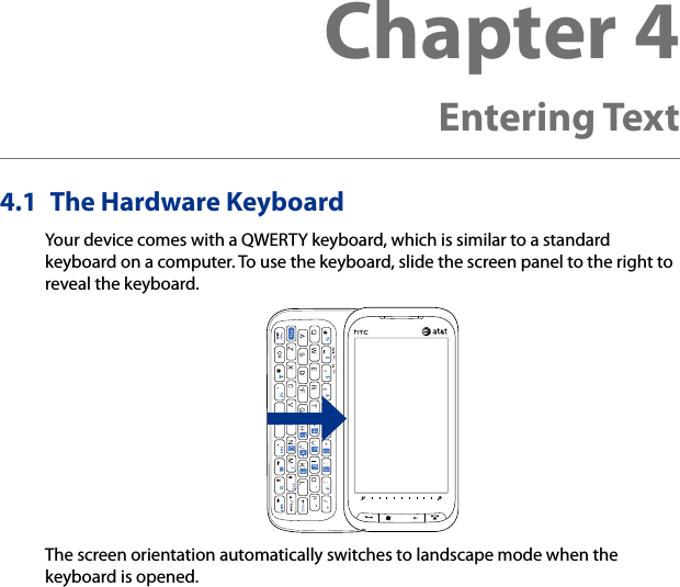 4.1  The Hardware KeyboardYour device comes with a QWERTY keyboard, which is similar to a standard keyboard on a computer. To use the keyboard, slide the screen panel to the right to reveal the keyboard.The screen orientation automatically switches to landscape mode when the keyboard is opened.Chapter 4   Entering Text