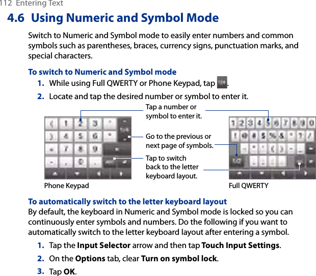 112  Entering Text4.6  Using Numeric and Symbol ModeSwitch to Numeric and Symbol mode to easily enter numbers and common symbols such as parentheses, braces, currency signs, punctuation marks, and special characters.To switch to Numeric and Symbol mode1.  While using Full QWERTY or Phone Keypad, tap  .2.  Locate and tap the desired number or symbol to enter it.Tap a number or symbol to enter it.Go to the previous or next page of symbols.Tap to switch back to the letter keyboard layout.Phone Keypad Full QWERTYTo automatically switch to the letter keyboard layoutBy default, the keyboard in Numeric and Symbol mode is locked so you can continuously enter symbols and numbers. Do the following if you want to automatically switch to the letter keyboard layout after entering a symbol.1.  Tap the Input Selector arrow and then tap Touch Input Settings.2.  On the Options tab, clear Turn on symbol lock.3.  Tap OK.
