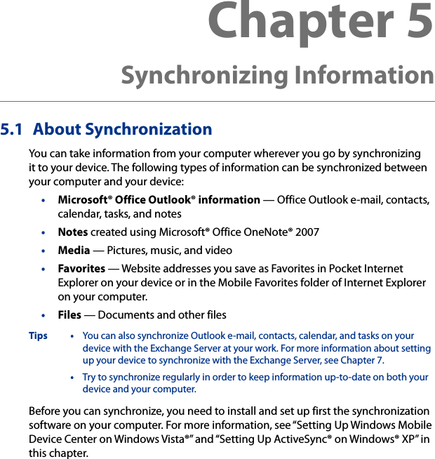 5.1  About SynchronizationYou can take information from your computer wherever you go by synchronizing it to your device. The following types of information can be synchronized between your computer and your device:•  Microsoft® Office Outlook® information — Office Outlook e-mail, contacts, calendar, tasks, and notes•  Notes created using Microsoft® Office OneNote® 2007•  Media — Pictures, music, and video•  Favorites — Website addresses you save as Favorites in Pocket Internet Explorer on your device or in the Mobile Favorites folder of Internet Explorer on your computer.•  Files — Documents and other filesTips •  You can also synchronize Outlook e-mail, contacts, calendar, and tasks on your device with the Exchange Server at your work. For more information about setting up your device to synchronize with the Exchange Server, see Chapter 7.  •  Try to synchronize regularly in order to keep information up-to-date on both your device and your computer.Before you can synchronize, you need to install and set up first the synchronization software on your computer. For more information, see “Setting Up Windows Mobile Device Center on Windows Vista®” and “Setting Up ActiveSync® on Windows® XP” in this chapter.Chapter 5   Synchronizing Information