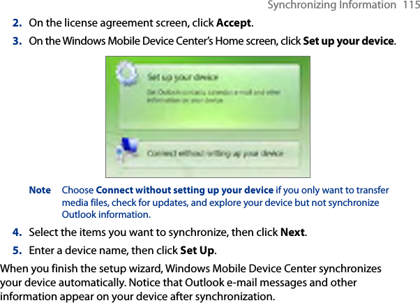 Synchronizing Information  1152.  On the license agreement screen, click Accept.3.  On the Windows Mobile Device Center’s Home screen, click Set up your device.Note  Choose Connect without setting up your device if you only want to transfer media files, check for updates, and explore your device but not synchronize Outlook information.4.  Select the items you want to synchronize, then click Next.5.  Enter a device name, then click Set Up.When you finish the setup wizard, Windows Mobile Device Center synchronizes your device automatically. Notice that Outlook e-mail messages and other information appear on your device after synchronization.