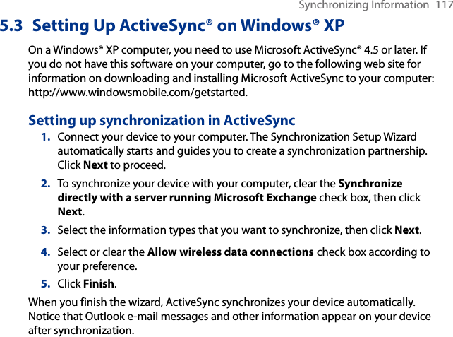 Synchronizing Information  1175.3  Setting Up ActiveSync® on Windows® XPOn a Windows® XP computer, you need to use Microsoft ActiveSync® 4.5 or later. If you do not have this software on your computer, go to the following web site for information on downloading and installing Microsoft ActiveSync to your computer: http://www.windowsmobile.com/getstarted.Setting up synchronization in ActiveSync1.  Connect your device to your computer. The Synchronization Setup Wizard automatically starts and guides you to create a synchronization partnership. Click Next to proceed.2.  To synchronize your device with your computer, clear the Synchronize directly with a server running Microsoft Exchange check box, then click Next.3.  Select the information types that you want to synchronize, then click Next.4.  Select or clear the Allow wireless data connections check box according to your preference.5.  Click Finish.When you finish the wizard, ActiveSync synchronizes your device automatically. Notice that Outlook e-mail messages and other information appear on your device after synchronization.