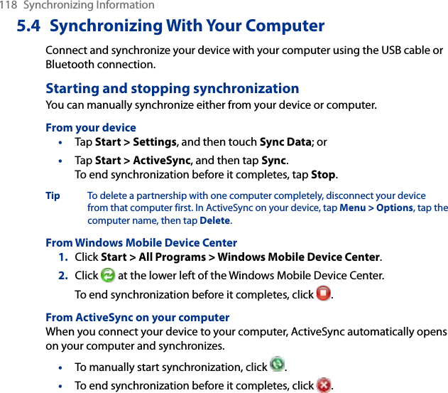 118  Synchronizing Information5.4  Synchronizing With Your ComputerConnect and synchronize your device with your computer using the USB cable or Bluetooth connection.Starting and stopping synchronizationYou can manually synchronize either from your device or computer.From your device•  Tap Start &gt; Settings, and then touch Sync Data; or•  Tap Start &gt; ActiveSync, and then tap Sync. To end synchronization before it completes, tap Stop.Tip  To delete a partnership with one computer completely, disconnect your device from that computer first. In ActiveSync on your device, tap Menu &gt; Options, tap the computer name, then tap Delete.From Windows Mobile Device Center1.  Click Start &gt; All Programs &gt; Windows Mobile Device Center.2.  Click   at the lower left of the Windows Mobile Device Center. To end synchronization before it completes, click  .From ActiveSync on your computerWhen you connect your device to your computer, ActiveSync automatically opens on your computer and synchronizes.•  To manually start synchronization, click  .•  To end synchronization before it completes, click  .
