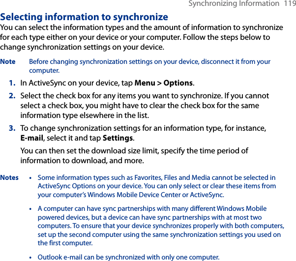 Synchronizing Information  119Selecting information to synchronizeYou can select the information types and the amount of information to synchronize for each type either on your device or your computer. Follow the steps below to change synchronization settings on your device.Note  Before changing synchronization settings on your device, disconnect it from your computer.1.  In ActiveSync on your device, tap Menu &gt; Options.2.  Select the check box for any items you want to synchronize. If you cannot select a check box, you might have to clear the check box for the same information type elsewhere in the list.3.  To change synchronization settings for an information type, for instance, E-mail, select it and tap Settings.You can then set the download size limit, specify the time period of information to download, and more.Notes • Some information types such as Favorites, Files and Media cannot be selected in ActiveSync Options on your device. You can only select or clear these items from your computer’s Windows Mobile Device Center or ActiveSync.  • A computer can have sync partnerships with many different Windows Mobile powered devices, but a device can have sync partnerships with at most two computers. To ensure that your device synchronizes properly with both computers, set up the second computer using the same synchronization settings you used on the first computer.  • Outlook e-mail can be synchronized with only one computer.