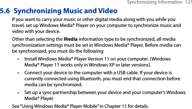 Synchronizing Information  1215.6  Synchronizing Music and VideoIf you want to carry your music or other digital media along with you while you travel, set up Windows Media® Player on your computer to synchronize music and video with your device.Other than selecting the Media information type to be synchronized, all media synchronization settings must be set in Windows Media® Player. Before media can be synchronized, you must do the following:•  Install Windows Media® Player Version 11 on your computer. (Windows Media® Player 11 works only in Windows XP or later versions).•  Connect your device to the computer with a USB cable. If your device is currently connected using Bluetooth, you must end that connection before media can be synchronized.•  Set up a sync partnership between your device and your computer’s Windows Media® Player.See “Using Windows Media® Player Mobile” in Chapter 11 for details.