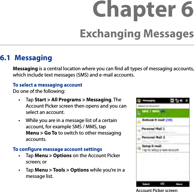 6.1  MessagingMessaging is a central location where you can find all types of messaging accounts, which include text messages (SMS) and e-mail accounts.To select a messaging accountDo one of the following:•  Tap Start &gt; All Programs &gt; Messaging. The Account Picker screen then opens and you can select an account.•  While you are in a message list of a certain account, for example SMS / MMS, tap Menu &gt; Go To to switch to other messaging accounts.To configure message account settings•  Tap Menu &gt; Options on the Account Picker screen; or •  Tap Menu &gt; Tools &gt; Options while you’re in a message list. Account Picker screenChapter 6  Exchanging Messages