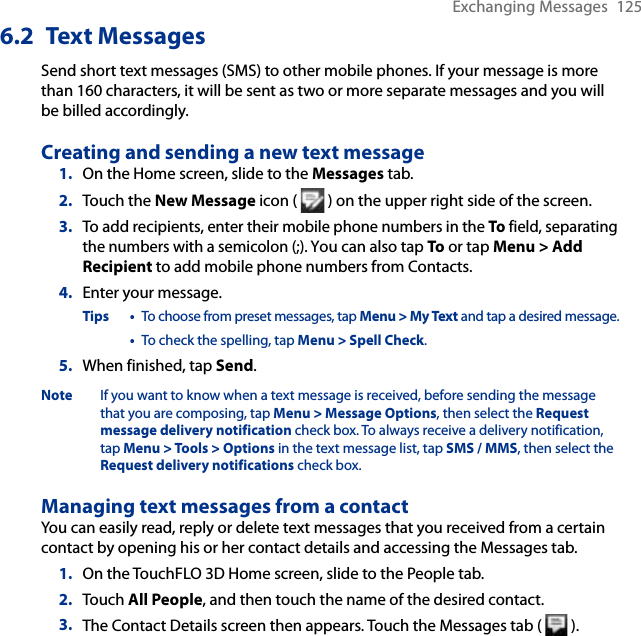 Exchanging Messages  1256.2  Text MessagesSend short text messages (SMS) to other mobile phones. If your message is more than 160 characters, it will be sent as two or more separate messages and you will be billed accordingly.Creating and sending a new text message1.  On the Home screen, slide to the Messages tab.2.  Touch the New Message icon (   ) on the upper right side of the screen.3.  To add recipients, enter their mobile phone numbers in the To field, separating the numbers with a semicolon (;). You can also tap To or tap Menu &gt; Add Recipient to add mobile phone numbers from Contacts.4.  Enter your message.Tips •  To choose from preset messages, tap Menu &gt; My Text and tap a desired message.  •  To check the spelling, tap Menu &gt; Spell Check.5.  When finished, tap Send.Note  If you want to know when a text message is received, before sending the message that you are composing, tap Menu &gt; Message Options, then select the Request message delivery notification check box. To always receive a delivery notification, tap Menu &gt; Tools &gt; Options in the text message list, tap SMS / MMS, then select the Request delivery notifications check box.Managing text messages from a contactYou can easily read, reply or delete text messages that you received from a certain contact by opening his or her contact details and accessing the Messages tab.1.  On the TouchFLO 3D Home screen, slide to the People tab.2.  Touch All People, and then touch the name of the desired contact.3.  The Contact Details screen then appears. Touch the Messages tab (   ).