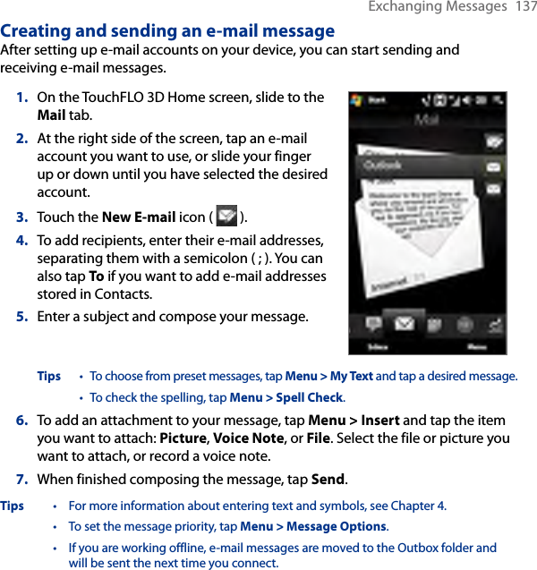 Exchanging Messages  137Creating and sending an e-mail messageAfter setting up e-mail accounts on your device, you can start sending and receiving e-mail messages.1.  On the TouchFLO 3D Home screen, slide to the Mail tab.2.   At the right side of the screen, tap an e-mail account you want to use, or slide your finger up or down until you have selected the desired account.3.  Touch the New E-mail icon (   ).4.  To add recipients, enter their e-mail addresses, separating them with a semicolon ( ; ). You can also tap To if you want to add e-mail addresses stored in Contacts.5.  Enter a subject and compose your message.Tips  • To choose from preset messages, tap Menu &gt; My Text and tap a desired message. • To check the spelling, tap Menu &gt; Spell Check.6.  To add an attachment to your message, tap Menu &gt; Insert and tap the item you want to attach: Picture, Voice Note, or File. Select the file or picture you want to attach, or record a voice note.7.  When finished composing the message, tap Send.Tips  •  For more information about entering text and symbols, see Chapter 4. • To set the message priority, tap Menu &gt; Message Options. • If you are working offline, e-mail messages are moved to the Outbox folder and will be sent the next time you connect.