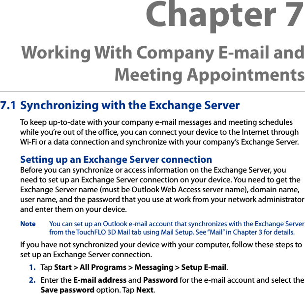 7.1 Synchronizing with the Exchange ServerTo keep up-to-date with your company e-mail messages and meeting schedules while you’re out of the office, you can connect your device to the Internet through Wi-Fi or a data connection and synchronize with your company’s Exchange Server.Setting up an Exchange Server connectionBefore you can synchronize or access information on the Exchange Server, you need to set up an Exchange Server connection on your device. You need to get the Exchange Server name (must be Outlook Web Access server name), domain name, user name, and the password that you use at work from your network administrator and enter them on your device.Note  You can set up an Outlook e-mail account that synchronizes with the Exchange Server from the TouchFLO 3D Mail tab using Mail Setup. See “Mail” in Chapter 3 for details.If you have not synchronized your device with your computer, follow these steps to set up an Exchange Server connection.1.  Tap Start &gt; All Programs &gt; Messaging &gt; Setup E-mail.2.  Enter the E-mail address and Password for the e-mail account and select the Save password option. Tap Next.Chapter 7  Working With Company E-mail and Meeting Appointments
