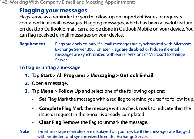 148  Working With Company E-mail and Meeting AppointmentsFlagging your messagesFlags serve as a reminder for you to follow-up on important issues or requests contained in e-mail messages. Flagging messages, which has been a useful feature on desktop Outlook E-mail, can also be done in Outlook Mobile on your device. You can flag received e-mail messages on your device.Requirement  Flags are enabled only if e-mail messages are synchronized with Microsoft Exchange Server 2007 or later. Flags are disabled or hidden if e-mail messages are synchronized with earlier versions of Microsoft Exchange Server.To flag or unflag a message1.  Tap Start &gt; All Programs &gt; Messaging &gt; Outlook E-mail.2.  Open a message.3.  Tap Menu &gt; Follow Up and select one of the following options:• Set Flag Mark the message with a red flag to remind yourself to follow it up.• Complete Flag Mark the message with a check mark to indicate that the issue or request in the e-mail is already completed.• Clear Flag Remove the flag to unmark the message.Note  E-mail message reminders are displayed on your device if the messages are flagged with reminders and synchronized from the Exchange Server.