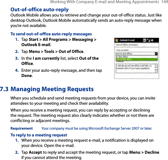Working With Company E-mail and Meeting Appointments  149Out-of-office auto-replyOutlook Mobile allows you to retrieve and change your out-of-office status. Just like desktop Outlook, Outlook Mobile automatically sends an auto-reply message when you’re not available.To send out-of-office auto-reply messages1.  Tap Start &gt; All Programs &gt; Messaging &gt; Outlook E-mail.2.  Tap Menu &gt; Tools &gt; Out of Office.3.  In the I am currently list, select Out of the Office.4.  Enter your auto-reply message, and then tap Done.7.3 Managing Meeting RequestsWhen you schedule and send meeting requests from your device, you can invite attendees to your meeting and check their availability.When you receive a meeting request, you can reply by accepting or declining the request. The meeting request also clearly indicates whether or not there are conflicting or adjacent meetings.Requirement  Your company must be using Microsoft Exchange Server 2007 or later.To reply to a meeting request1.  When you receive a meeting request e-mail, a notification is displayed on your device. Open the e-mail.2.  Tap Accept to reply and accept the meeting request, or tap Menu &gt; Decline if you cannot attend the meeting.