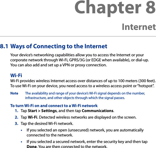 Chapter 8   Internet8.1 Ways of Connecting to the InternetYour device’s networking capabilities allow you to access the Internet or your corporate network through Wi-Fi, GPRS/3G (or EDGE when available), or dial-up.  You can also add and set up a VPN or proxy connection.Wi-FiWi-Fi provides wireless Internet access over distances of up to 100 meters (300 feet).  To use Wi-Fi on your device, you need access to a wireless access point or “hotspot”.Note  The availability and range of your device’s Wi-Fi signal depends on the number, infrastructure, and other objects through which the signal passes.To turn Wi-Fi on and connect to a Wi-Fi network1.  Tap Start &gt; Settings, and then tap Communications.2.  Tap Wi-Fi. Detected wireless networks are displayed on the screen.3.  Tap the desired Wi-Fi network.•  If you selected an open (unsecured) network, you are automatically connected to the network.•  If you selected a secured network, enter the security key and then tap Done. You are then connected to the network.