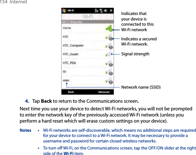 154  InternetIndicates a secured Wi-Fi network.Indicates that your device is connected to this Wi-Fi networkSignal strengthNetwork name (SSID)4.  Tap Back to return to the Communications screen.Next time you use your device to detect Wi-Fi networks, you will not be prompted to enter the network key of the previously accessed Wi-Fi network (unless you perform a hard reset which will erase custom settings on your device).Notes •  Wi-Fi networks are self-discoverable, which means no additional steps are required for your device to connect to a Wi-Fi network. It may be necessary to provide a username and password for certain closed wireless networks.  •  To turn off Wi-Fi, on the Communications screen, tap the OFF/ON slider at the right side of the Wi-Fi item.