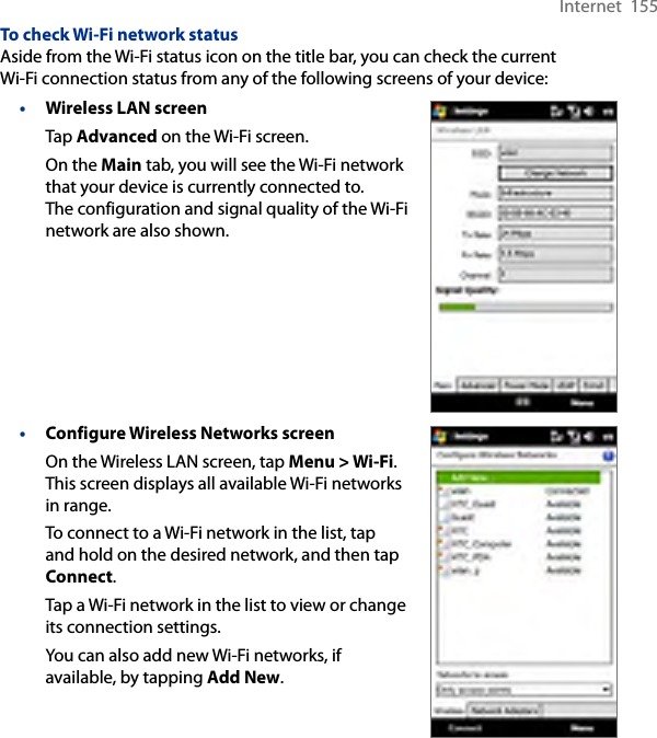 Internet  155To check Wi-Fi network statusAside from the Wi-Fi status icon on the title bar, you can check the current Wi-Fi connection status from any of the following screens of your device:• Wireless LAN screenTap Advanced on the Wi-Fi screen.On the Main tab, you will see the Wi-Fi network that your device is currently connected to. The configuration and signal quality of the Wi-Fi network are also shown.• Configure Wireless Networks screenOn the Wireless LAN screen, tap Menu &gt; Wi-Fi. This screen displays all available Wi-Fi networks in range.To connect to a Wi-Fi network in the list, tap and hold on the desired network, and then tap Connect.Tap a Wi-Fi network in the list to view or change its connection settings.You can also add new Wi-Fi networks, if available, by tapping Add New.