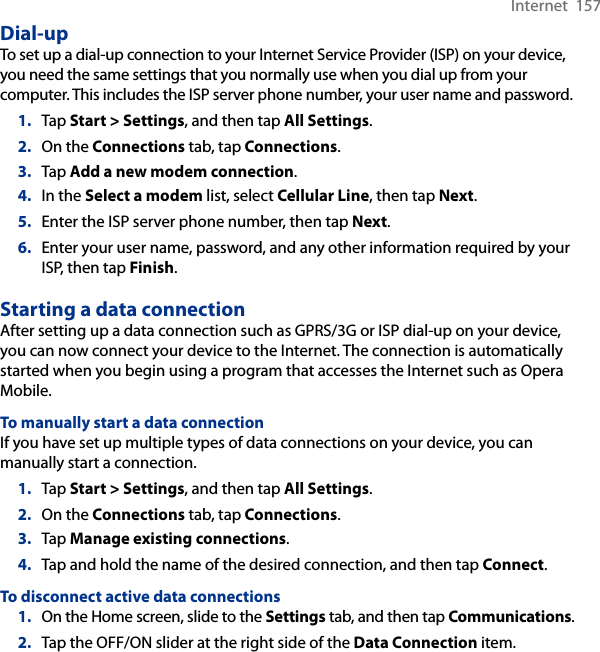 Internet  157Dial-upTo set up a dial-up connection to your Internet Service Provider (ISP) on your device, you need the same settings that you normally use when you dial up from your computer. This includes the ISP server phone number, your user name and password.1.  Tap Start &gt; Settings, and then tap All Settings.2.  On the Connections tab, tap Connections.3.  Tap Add a new modem connection.4.  In the Select a modem list, select Cellular Line, then tap Next.5.  Enter the ISP server phone number, then tap Next.6.  Enter your user name, password, and any other information required by your ISP, then tap Finish.Starting a data connectionAfter setting up a data connection such as GPRS/3G or ISP dial-up on your device, you can now connect your device to the Internet. The connection is automatically started when you begin using a program that accesses the Internet such as Opera Mobile.To manually start a data connectionIf you have set up multiple types of data connections on your device, you can manually start a connection.1.  Tap Start &gt; Settings, and then tap All Settings.2.  On the Connections tab, tap Connections.3.  Tap Manage existing connections.4.  Tap and hold the name of the desired connection, and then tap Connect.To disconnect active data connections1.  On the Home screen, slide to the Settings tab, and then tap Communications.2.  Tap the OFF/ON slider at the right side of the Data Connection item.