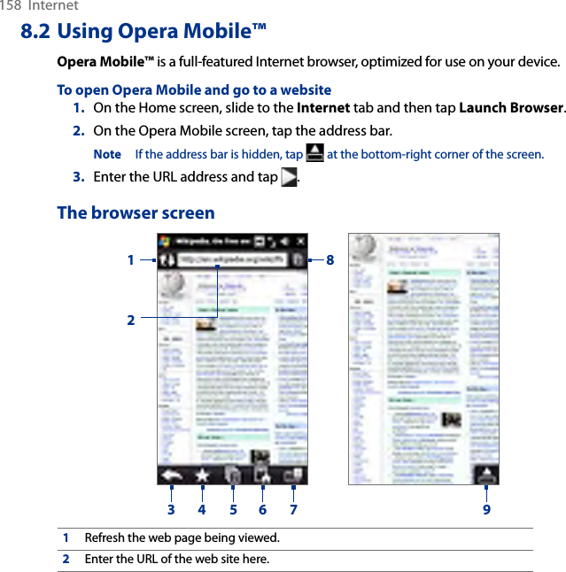 158  Internet8.2 Using Opera Mobile™Opera Mobile™ is a full-featured Internet browser, optimized for use on your device.To open Opera Mobile and go to a website1.  On the Home screen, slide to the Internet tab and then tap Launch Browser.2.  On the Opera Mobile screen, tap the address bar.Note  If the address bar is hidden, tap   at the bottom-right corner of the screen.3.  Enter the URL address and tap  .The browser screen123 4 5 6 7891Refresh the web page being viewed.2Enter the URL of the web site here.