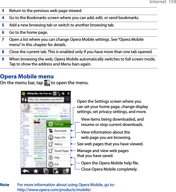 Internet  1593Return to the previous web page viewed.4Go to the Bookmarks screen where you can add, edit, or send bookmarks.5Add a new browsing tab or switch to another browsing tab.6Go to the home page.7Open a list where you can change Opera Mobile settings. See “Opera Mobile menu” in this chapter for details.8Close the current tab. This is enabled only if you have more than one tab opened.9When browsing the web, Opera Mobile automatically switches to full screen mode. Tap to show the address and Menu bars again.Opera Mobile menuOn the menu bar, tap   to open the menu.Open the Settings screen where you can set your home page, change display settings, set privacy settings, and more.View items being downloaded, and resume or stop current downloads.View information about the web page you are browsing.See web pages that you have viewed.Manage and view web pages that you have saved.Open the Opera Mobile help file.Close Opera Mobile completely.Note  For more information about using Opera Mobile, go to:  http://www.opera.com/products/mobile/.