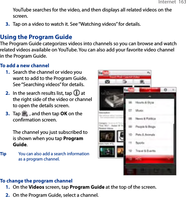 Internet  163YouTube searches for the video, and then displays all related videos on the screen.3.  Tap on a video to watch it. See “Watching videos” for details.Using the Program GuideThe Program Guide categorizes videos into channels so you can browse and watch related videos available on YouTube. You can also add your favorite video channel in the Program Guide.To add a new channel1.  Search the channel or video you want to add to the Program Guide. See “Searching videos” for details.2.  In the search results list, tap   at the right side of the video or channel to open the details screen.3.  Tap   , and then tap OK on the confirmation screen.  The channel you just subscribed to is shown when you tap Program Guide.Tip  You can also add a search information as a program channel.To change the program channel1.  On the Videos screen, tap Program Guide at the top of the screen.2.  On the Program Guide, select a channel.
